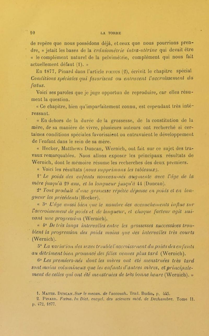 de repère que nous possédons déjà, et ceux que nous pourrions pren- dre, «jetait les bases de la crdniomêtrie intra-utérine qui devait être « le complément naturel de la pelvimétrie, complément qui nous fait actuellement défaut (t). « En 1877, Pinard dans l’article foetus (2), écrivit le chapitre spécial Conditions spéciales qui favorisent ou entravent L'accroissement du fœtus. Voici ses paroles que je juge opportun de reproduire, car elles résu- ment la question. « Ce chapitre, bien qu’imparfaitement connu, est cependant très inté- ressant. « En dehors de la durée de la grossesse, de la constitution de la mère, de sa manière de vivre, plusieurs auteurs ont recherché si cer- taines conditions spéciales favorisaient ou entravaient le développement de l’enfant dans le sein de sa mère. « Hecker, Matthews Duncan, Wernich, ont fait sur ce sujet des tra- vaux remarquables. Nous allons exposer les principaux résultats de Wernich, donL le mémoire résume les recherches des deux premiers. « Voici les résultats (nous supprimons les tableaux). 1° Le poids des enfants nouveau-nés augmente avec L'dge de la mère jusqu'à 29 ans, et la longueur jusqu'à 44 (Duncan). 2° Tout produit d'une grossesse répétée dépasse en poids et en lon- gueur les précédents (Hecker). « 3 L’dge aussi bien que le nombre des accouchements influe sur l'accroissement de poids et de longueur, et chaque facteur agit sui- vant une progression (Wernich). « 4° De très longs intervalles entre les grossesses successives trou- blent la progression des poids moins que des intervalles très courts (Wernich). 5° La varia'ion des sexes trouble T accroissaient du poids des en fants au détriment bien prononcé des filles venues plus tard (Wernich). 6° Les premiers-nés dont les mères ont été menstruées très tard sont moins volumineux que les enfants d'autres mères, et principale- ment de celles qui ont été menstruées de très bonne heure (Wernich). » 1. Matth. Duncan.Sur lemecan. de l’accouch. Tract. Badin, p. 443. 2. Pinard. Fœtus. In Dict. encycl. des sciences mcd. de Dechambre. Tome II, I». 472, 1877.