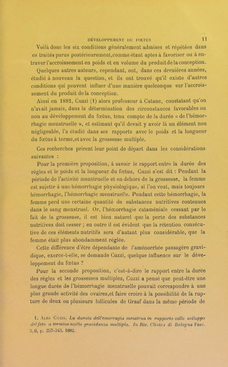 Voilà donc les six conditions généralement admises et répétées dans es traités parus postérieurement,comme étant aptes à favoriser ou à en- traver l’accroissement en poids et en volume du produitdelaconception. Quelques autres auteurs, cependant, ont, dans ces dernières années, étudié à nouveau la question, et ils ont trouvé qu’il existe d’autres conditions qui peuvent influer d’une manière quelconque sur l’accrois- sement du produit de la conception. Ainsi en 1882, Cuzzi (1) alors professeur à Catane, constatant qu'on n’avait jamais, dans la détermination des circonstances favorables ou non au développement du fœtus, tenu compte de la durée « de l’hémor- rhagie menstruelle », et estimant qu’il devait y avoir là un élément non négligeable, l’a étudié dans ses rapports avec le poids et la longueur du fœtus à terme,elavec la grossesse multiple. Ces recherches prirent leur point de départ dans les considérations suivantes : Pour la première proposition, à savoir le rapport entre la durée des règles et le poids et la longueur du fœtus, Cuzzi s’est dit : Pendant la période de l’activité menstruelle et en dehors de la grossesse, la femme est sujette à une hémorrhagie physiologique, si l’on veut, mais toujours hémorrhagie, l’hémorrhagie menstruelle. Pendant cette hémorrhagie, la femme perd une certaine quantité de substances nutritives contenues dans le sang menstruel. Or, l’hémorrhagie cataméniale cessant par le fait de la grossesse, il est bien naturel que la perte des substances nutritives doit cesser ; en outre il est évident que la rétention consécu- tive de ces éléments nutritifs sera d’autant plus considérable, que la femme était plus abondamment réglée. Cette différence d’être dépendante de l’aménorrhée passagère gravi- dique, exerce-t-elle, se demande Cuzzi, quelque influence sur le déve- loppement du fœtus ? Pour la seconde proposition, c’est-à-dire le rapport entre la durée des règles et les grossesses multiples, Cuzzi a pensé que peut-être une longue durée de l’hémorrhagie menstruelle pouvait correspondre à une plus grande activité des ovaires,et faire croire à la possibilité de la rup- ture de deux ou plusieurs follicules de Graaf dans la même période de 1. Ales Cuz/.i. La durata dell’emorragia menstruain rapporto collo sviluppo dnl fetn a termine eco1 la gravidanza multipla. In Riv. Clinica di Bologna Fasc. o,(5, p. 257-343. 1882.