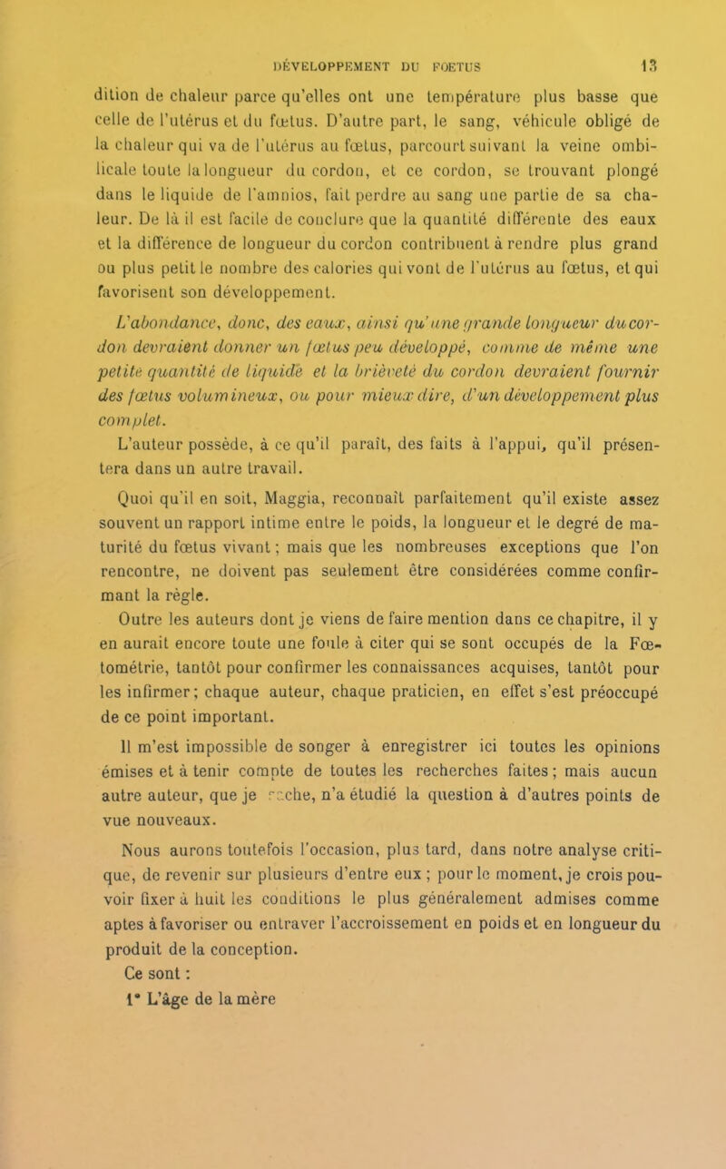 dition de chaleur parce qu’elles ont une température plus basse que celle de l’utérus et du fœtus. D’autre part, le sang, véhicule obligé de la chaleur qui va de l’utérus au fœlus, parcourt suivant la veine ombi- licale toute la longueur du cordon, et ce cordon, se trouvant plongé dans le liquide de l'amnios, fait perdre au sang une partie de sa cha- leur. De là i! est facile de conclure que la quantité différente des eaux et la différence de longueur du cordon contribuent à rendre plus grand ou plus petit le nombre des calories qui vont de l’utérus au fœtus, et qui favorisent son développement. L'abondance, donc, des eaux, ainsi qu une grande Longueur du cor- don devraient donner un fœtus peu développé, comme de même une petite quantité de liquide et la brièveté du cordon devraient fournir des fœtus volumineux, ou pour mieux dire, d'un développement plus complet. L’auteur possède, à ce qu’il paraît, des faits à l’appui, qu’il présen- tera dans un autre travail. Quoi qu’il en soit, Maggia, reconnaît parfaitement qu’il existe assez souvent un rapport intime entre le poids, la longueur et le degré de ma- turité du fœtus vivant ; mais que les nombreuses exceptions que l’on rencontre, ne doivent pas seulement être considérées comme confir- mant la règle. Outre les auteurs dont je viens de faire mention dans ce chapitre, il y en aurait encore toute une foule à citer qui se sont occupés de la Fœ- tométrie, tantôt pour confirmer les connaissances acquises, tantôt pour les infirmer; chaque auteur, chaque praticien, en effet s’est préoccupé de ce point important. 11 m’est impossible de songer à enregistrer ici toutes les opinions émises et à tenir compte de toutes les recherches faites ; mais aucun autre auteur, que je r:.che, n’a étudié la question à d’autres points de vue nouveaux. Nous aurons toutefois l’occasion, plus tard, dans notre analyse criti- que, de revenir sur plusieurs d’entre eux ; pour le moment, je crois pou- voir fixer à huit les conditions le plus généralement admises comme aptes à favoriser ou entraver l’accroissement en poids et en longueur du produit de la conception. Ce sont ; 1* L’âge de la mère