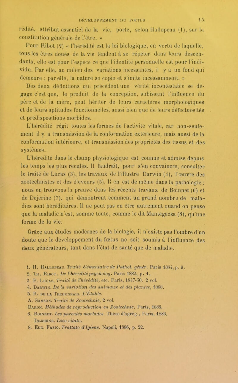 l'édité, attribut essentiel de la vie, porte, selon Hallopeau (I), sur la constitution générale de l’être. » Pour Ribot (<2) « l'hérédité est la loi biologique, en vertu de laquelle, tous les êtres doués de la vie tendent à se répéter dans leurs descen- dants, elle est pour l’espèce ce que l’identité personnelle est pour l’indi- vidu. Par elle, au milieu des variations incessantes, il y a un fond qui demeure ; par elle, la nature se copie et s’imite incessamment. » Des deux définitions qui précèdent une vérité incontestable se dé- gage c’est, que, le produit de la conception, subissant l’influence du père et de la mère, peut hériter de leurs caractères morphologiques et de leurs aptitudes fonctionnelles, aussi bien que de leurs défectuosités et prédispositions morbides. L’hérédité régit toutes les formes de l’activité vitale, car non-seule- ment il y a transmission de la conformation extérieure, mais aussi de la conformation intérieure, et transmission des propriétés des tissus et des systèmes. L’hérédité dans le champ physiologique est connue et admise depuis les temps les plus reculés. Il faudrait, pour s’en convaincre, consulter le traité de Lucas (3), les travaux de l’illustre Darwin (■{), l’œuvre des zootechnistes et des éleveurs (5). H en est de même dans la pathologie; nous en trouvons la preuve dans les récents travaux de Boinnet (6) et de Dejerine (7), qui démontrent comment un grand nombre de mala- dies sont héréditaires. Il ne peut pas en être autrement quand on pense que la maladie n'est, somme toute, comme le dit Mantegazza (8), qu’une forme de la vie. Grâce aux études modernes de la biologie, il n’existe pas l’ombre d’un doute que le développement du fœtus ne soit soumis à l’influence des deux générateurs, tant dans l’état de santé que de maladie. 1. H. Hallopeau. Traité élémentaire de Pathol, gêner. Paris i884, p. 9. 2. Th. Ribot. De Vhérédité psycholog. Paris 1882, p. 1. 3. P. Lucas, Traité de l’hérédité, etc. Paris, 18V7-50. 2 vol. 4. Darwin. De la variation des animaux cl des plantes, 1808. 5. R. de la Trehonnais. L’Etable. A. Samson. Traité de Zootechnie, 2 vol. Baron. Méthodes de reproduction en Zootechnie, Paris, 1888. 6. Boinnet. Les parentés morbides. Thèse d’agrôg., Paris, 1880. Dejerine. Loco citato. 8. Eug. Fazic. Trattato d’Igiene. Napoli, 1886, p. 22.