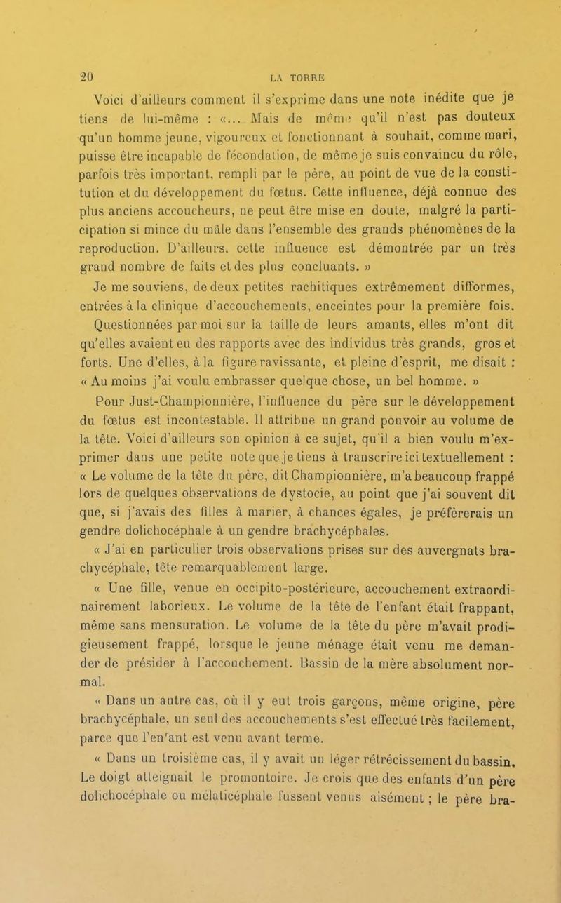 Voici d’ailleurs comment il s’exprime dans une note inédite que je tiens de lui-même : «... Mais de même qu’il n'est pas douteux qu’un homme jeune, vigoureux et fonctionnant à souhait, comme mari, puisse être incapable de fécondation, de même je suis convaincu du rôle, parfois très important, rempli par le père, au point de vue de la consti- tution et du développement du fœtus. Cette influence, déjà connue des plus anciens accoucheurs, ne peut être mise en doute, malgré la parti- cipation si mince du mâle dans l’ensemble des grands phénomènes de la reproduction. D’ailleurs, cette influence est démontrée par un très grand nombre de faits et des plus concluants. » Je me souviens, de deux petites rachitiques extrêmement difformes, entrées à la clinique d’accouchements, enceintes pour la première fois. Questionnées par moi sur la taille de leurs amants, elles m’ont dit quelles avaient eu des rapports avec des individus très grands, gros et forts. Une d’elles, à la figure ravissante, et pleine d’esprit, me disait : « Au moins j’ai voulu embrasser quelque chose, un bel homme. » Pour Just-Championnière, l’influence du père sur le développement du fœtus est incontestable. Il attribue un grand pouvoir au volume de la tête. Voici d’ailleurs son opinion à ce sujet, qu'il a bien voulu m’ex- primer dans une petite note que je tiens à transcrire ici textuellement : « Le volume de la tête du père, dit Championnière, m’a beaucoup frappé lors de quelques observations de dystocie, au point que j’ai souvent dit que, si j’avais des filles à marier, à chances égales, je préférerais un gendre dolichocéphale à un gendre brachycéphales. « J’ai en particulier trois observations prises sur des auvergnats bra- chycéphale, tête remarquablement large. « Une fille, venue en occipilo-postérieure, accouchement extraordi- nairement laborieux. Le volume de la tête de l’enfant était frappant, même sans mensuration. Le volume de la tête du père m’avait prodi- gieusement frappé, lorsque le jeune ménage était venu me deman- der de présider à l’accouchement. Dassin de la mère absolument nor- mal. « Dans un autre cas, où il y eut trois garçons, même origine, père brachycéphale, un seul des accouchements s’est effectué très facilement, parce que l’enrant est venu avant terme. « Dans un troisième cas, il y avait un léger rétrécissement du bassin. Le doigt atteignait le promontoire. Je crois que des enfants d’un père dolichocéphale ou mélaticéphale fussent venus aisément ; le père bra-
