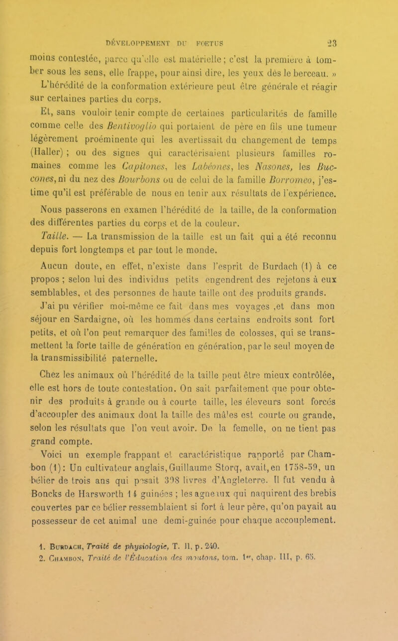 moins contestée, parce qu'elle est matérielle; c’est la première à tom- ber sous les sens, elle frappe, pour ainsi dire, les yeux dès le berceau. » L’hérédité de la conformation extérieure peut être générale et réagir sur certaines parties du corps. Et, sans vouloir tenir compte de certaines particularités de famille comme celle des Bentivogllo qui portaient de père en fils une tumeur légèrement proéminente qui les avertissait du changement de temps (Haller) ; ou des signes qui caractérisaient plusieurs familles ro- maines comme les Capüones, les Labêones, les Ncisones, les Buc- cones,ni du nez des Bourbons ou de celui de la famille Borromeo, j’es- time qu’il est préférable de nous en tenir aux résultats de l'expérience. Nous passerons en examen l’hérédité de la taille, de la conformation des différentes parties du corps et de la couleur. Taille. — La transmission de la taille est un fait qui a été reconnu depuis fort longtemps et par tout le monde. Aucun doute, en effet, n’existe dans l’esprit de Burdach (t) à ce propos ; selon lui des individus petits engendrent des rejetons à eux semblables, et des personnes de haute taille ont des produits grands. J’ai pu vérifier moi-même ce fait dans mes voyages ,et dans mon séjour en Sardaigne, où les hommes dans certains endroits sont fort petits, et où l’on peut remarquer des familles de colosses, qui se trans- mettent la forte taille de génération en génération, parle seul moyen de la transmissibilité paternelle. Chez les animaux où l’hérédité de la taille peut être mieux contrôlée, elle est hors de toute contestation. On sait parfaitement que pour obte- nir des produits à grande ou à courte taille, les éleveurs sont forcés d’accoupler des animaux dont la taille des mâles est courte ou grande, selon les résultats que l’on veut avoir. De la femelle, on ne tient pas grand compte. Voici un exemple frappant et caractéristique rapporté par Cham- bon (1): Un cultivateur anglais,Guillaume Storq, avait,en 1758-59, un bélier de trois ans qui pesait 3'IS livres d’Angleterre. U fut vendu à Boncks de Harsworth l i guinées ; lesagnemx qui naquirent des brebis couvertes par ce bélier ressemblaient si fort à leur père, qu’on payait au possesseur de cet animal une demi-guinée pour chaque accouplement. 1. Burdach, Traité de physiologie, T. Il, p. 240. 2. Chambon, Traité de U Éducation- des moutons, tom. t,r, chap. III, p. 63.