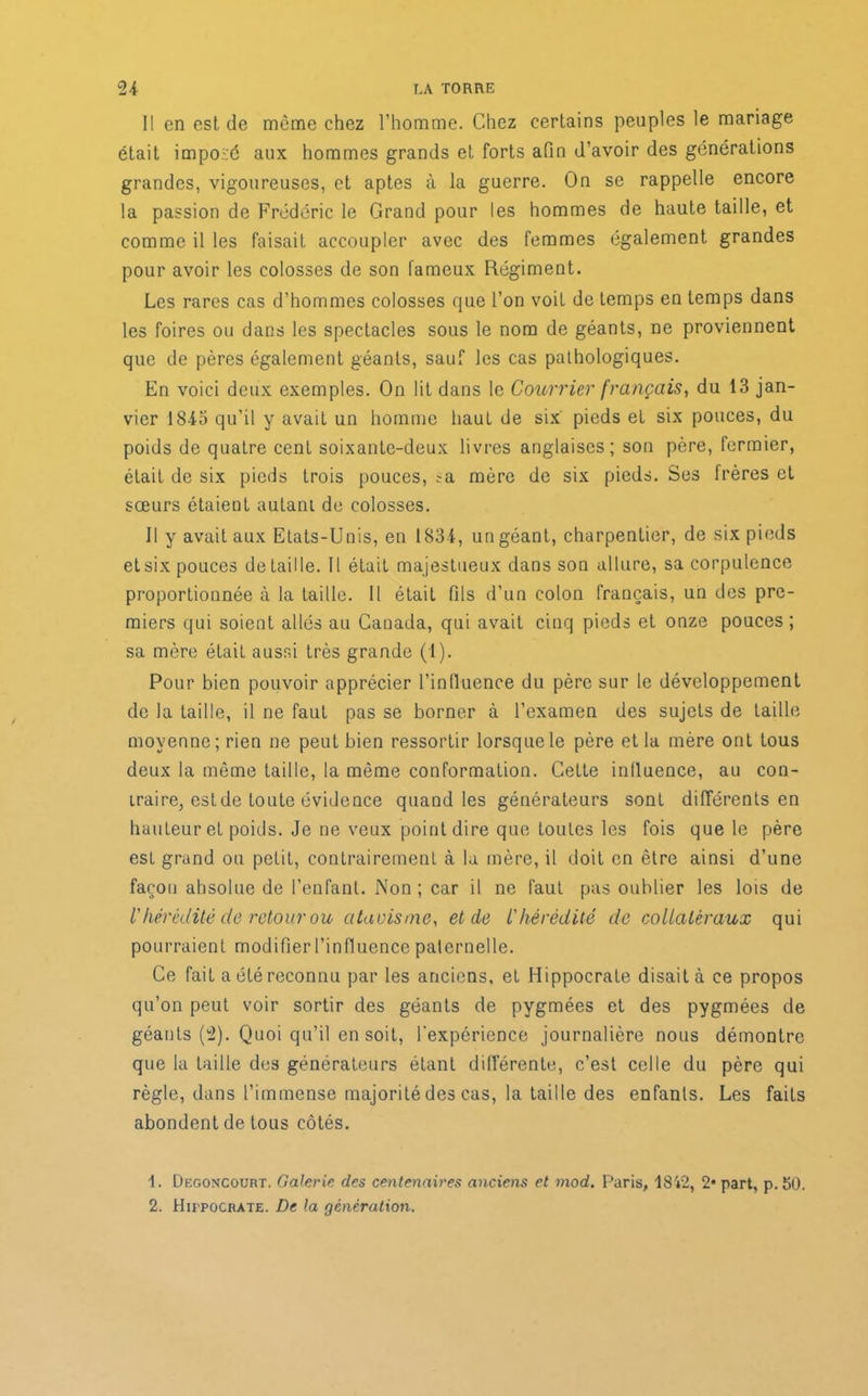 Il en est de même chez l’homme. Chez certains peuples le mariage était imposé aux hommes grands et forts afin d’avoir des générations grandes, vigoureuses, et aptes à la guerre. On se rappelle encore la passion de Frédéric le Grand pour les hommes de haute taille, et comme il les faisait accoupler avec des femmes également grandes pour avoir les colosses de son fameux Régiment. Les rares cas d’hommes colosses que l’on voit de temps en temps dans les foires ou dans les spectacles sous le nom de géants, ne proviennent que de pères également géants, sauf les cas pathologiques. En voici deux exemples. On lit dans le Courrier français, du 13 jan- vier 1843 qu’il y avait un homme haut de six pieds et six pouces, du poids de quatre cent soixante-deux livres anglaises; son père, fermier, était de six pieds trois pouces, ;a mère de six pieds. Ses frères et sœurs étaient autant de colosses. Il y avait aux Etats-Unis, en 1834, un géant, charpentier, de six pieds et six pouces détaillé. Il était majestueux dans son allure, sa corpulence proportionnée à la taille. Il était fils d’un colon français, un des pre- miers qui soient allés au Canada, qui avait cinq pieds et onze pouces ; sa mère était aussi très grande (1). Pour bien pouvoir apprécier l’in fluence du père sur le développement de la taille, il ne faut pas se borner à l’examen des sujets de taille moyenne; rien ne peut bien ressortir lorsque le père et la mère ont tous deux la même taille, la même conformation. Cette influence, au con- traire, estde toute évidence quand les générateurs sont différents en hauteur et poids. Je ne veux point dire que toutes les fois que le père est grand ou petit, contrairement à la mère, il doit en être ainsi d’une façon absolue de l’enfant. Non ; car il ne faut pas oublier les lois de V hérédité de retour ou atavisme, et de L'hérédité de collatéraux qui pourraient modifier l’influence paternelle. Ce fait a été reconnu par les anciens, et Hippocrate disait à ce propos qu’on peut voir sortir des géants de pygmées et des pygmées de géants (2). Quoi qu’il en soit, l'expérience journalière nous démontre que la taille des générateurs étant différente, c’est celle du père qui règle, dans l’immense majorité des cas, la taille des enfants. Les faits abondent de tous côtés. 1. Degoncourt. Galerie des centenaires anciens et mod. Paris, i842, 2* part, p. 50. 2. HirpoCRATE. De la génération.
