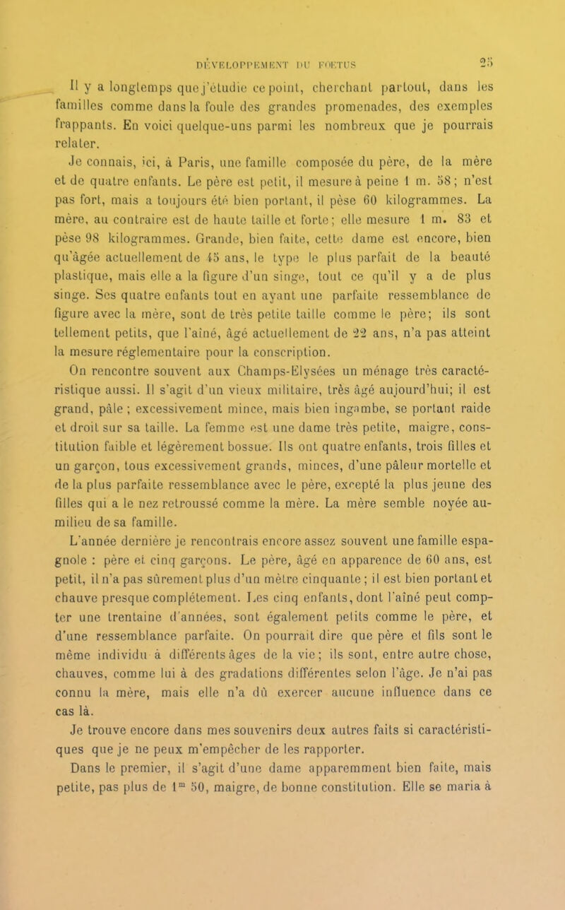 Il y a longlcmps quej’éLudie ce point, cherchant partout, dans les familles comme dans la foule des grandes promenades, des exemples frappants. En voici quelque-uns parmi les nombreux que je pourrais relater. Je connais, >ci, à Paris, une famille composée du père, de la mère et de quatre enfants. Le père est petit, il mesure à peine 1 m. 58; n’est pas fort, mais a toujours été bien portant, il pèse 60 kilogrammes. La mère, au contraire est de haute taille et forte; elle mesure 1 m. 83 et pèse 98 kilogrammes. Grande, bien faite, cette dame est encore, bien qu’âgée actuellement de io ans, le type le plus parfait de la beauté plastique, mais elle a la figure d’un singe, tout ce qu’il y a de plus singe. Scs quatre enfants tout en ayant une parfaite ressemblance de figure avec la mère, sont de très petite taille comme le père; ils sont tellement petits, que l'ainé, âgé actuellement de 22 ans, n’a pas atteint la mesure réglementaire pour la conscription. On rencontre souvent aux Champs-Elysées un ménage très caracté- ristique aussi. Il s'agit d’un vieux militaire, très âgé aujourd’hui; il est grand, pâle; excessivement mince, mais bien ingambe, se portant raide et droit sur sa taille. La femme est une dame très petite, maigre, cons- titution faible et légèrement bossue. Ils ont quatre enfants, trois filles et un garçon, tous excessivement grands, minces, d’une pâleur mortelle et de la plus parfaite ressemblance avec le père, excepté la plus jeune des filles qui a le nez retroussé comme la mère. La mère semble noyée au- milieu de sa famille. L'année dernière je rencontrais encore assez souvent une famille espa- gnole : père et cinq garçons. Le père, âgé en apparence de 60 ans, est petit, il n'a pas sûrement plus d’un mètre cinquante ; il est bien portant et chauve presque complètement. Les cinq enfants, dont l'aîné peut comp- ter une trentaine d'années, sont également petits comme le père, et d’une ressemblance parfaite. On pourrait dire que père cl fils sont le même individu à différents âges de la vie; ils sont, entre autre chose, chauves, comme lui à des gradations différentes selon l’âge. Je n’ai pas connu la mère, mais elle n’a dû exercer aucune influence dans ce cas là. Je trouve encore dans mes souvenirs deux autres faits si caractéristi- ques que je ne peux m’empêcher de les rapporter. Dans le premier, il s’agit d’une dame apparemment bien faite, mais petite, pas plus de lm 50, maigre, de bonne constitution. Elle se maria à