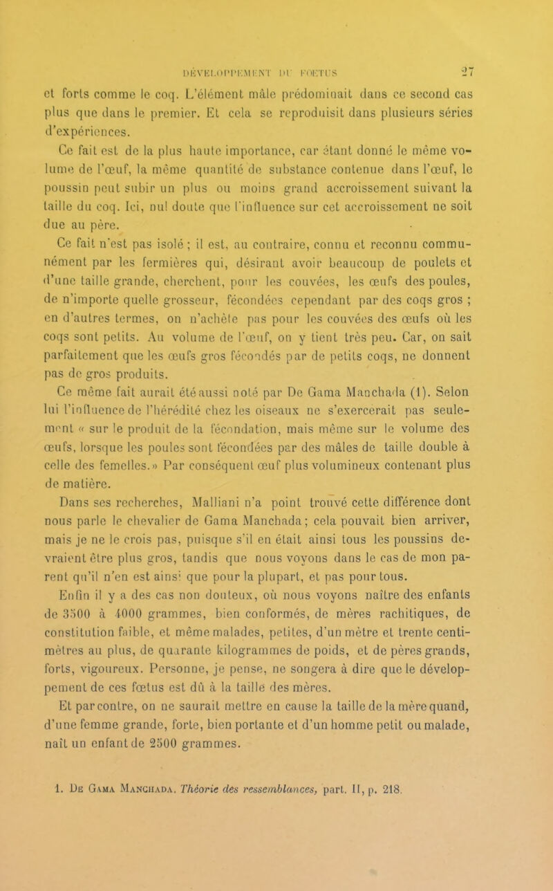DBVKLOPPKMI-NT HP KOKTljS et forts comme le coq. L’élément mâle prédominait dans ce second cas plus que dans le premier. Et cela se reproduisit dans plusieurs séries d’expériences. Ce fait est de la plus haute importance, car étant donné le même vo- lume de l’œuf, la même quantité de substance contenue dans l’œuf, le poussin peut subir un plus ou moins grand accroissement suivant la taille du coq. Ici, nu! doute que l’influence sur cet accroissement ne soit due au père. Ce fait n'est pas isolé; il est, au contraire, connu et reconnu commu- nément par les fermières qui, désirant avoir beaucoup de poulets et d’une taille grande, cherchent, pour les couvées, les œufs des poules, de n’importe quelle grosseur, fécondées cependant par des coqs gros ; en d’autres termes, on n’achèle pas pour les couvées des œufs où les coqs sont petits. Au volume de l'œuf, on y tient très peu. Car, on sait parfaitement que les œufs gros fécondés par de petits coqs, ne donnent pas de gros produits. Ce môme fait aurait été aussi noté par De Gama Manchada (1). Selon lui l’influence de l’hérédité chez les oiseaux ne s’exercerait pas seule- ment « sur le produit de la fécondation, mais même sur le volume des œufs, lorsque les poules sont fécondées par des mâles de taille double à celle des femelles.» Par conséquent œuf plus volumineux contenant plus de matière. Dans ses recherches, Mailiani n’a point trouvé cette différence dont nous parle le chevalier de Gama Manchada; cela pouvait bien arriver, mais je ne le crois pas, puisque s'il en était ainsi tous les poussins de- vraient être plus gros, tandis que nous voyons dans le cas de mon pa- rent qu’il n'en est ains; que pour la plupart, et pas pour tous. Enfin il y a des cas non douteux, où nous voyons naître des enfants de 3500 à 4000 grammes, bien conformés, de mères rachitiques, de constitution faible, et même malades, petites, d’un mètre et trente centi- mètres au plus, de quarante kilogrammes de poids, et de pères grands, forts, vigoureux. Personne, je pense, ne songera à dire que le dévelop- pement de ces fœtus est dû à la taille des mères. Et par contre, on ne saurait mettre en cause la taille de la mère quand, d’une femme grande, forte, bien portante et d’un homme petit ou malade, naît un enfant de 2500 grammes. 1. Dë Gama Manchada. Théorie des ressemblances, part. II, p. 218.