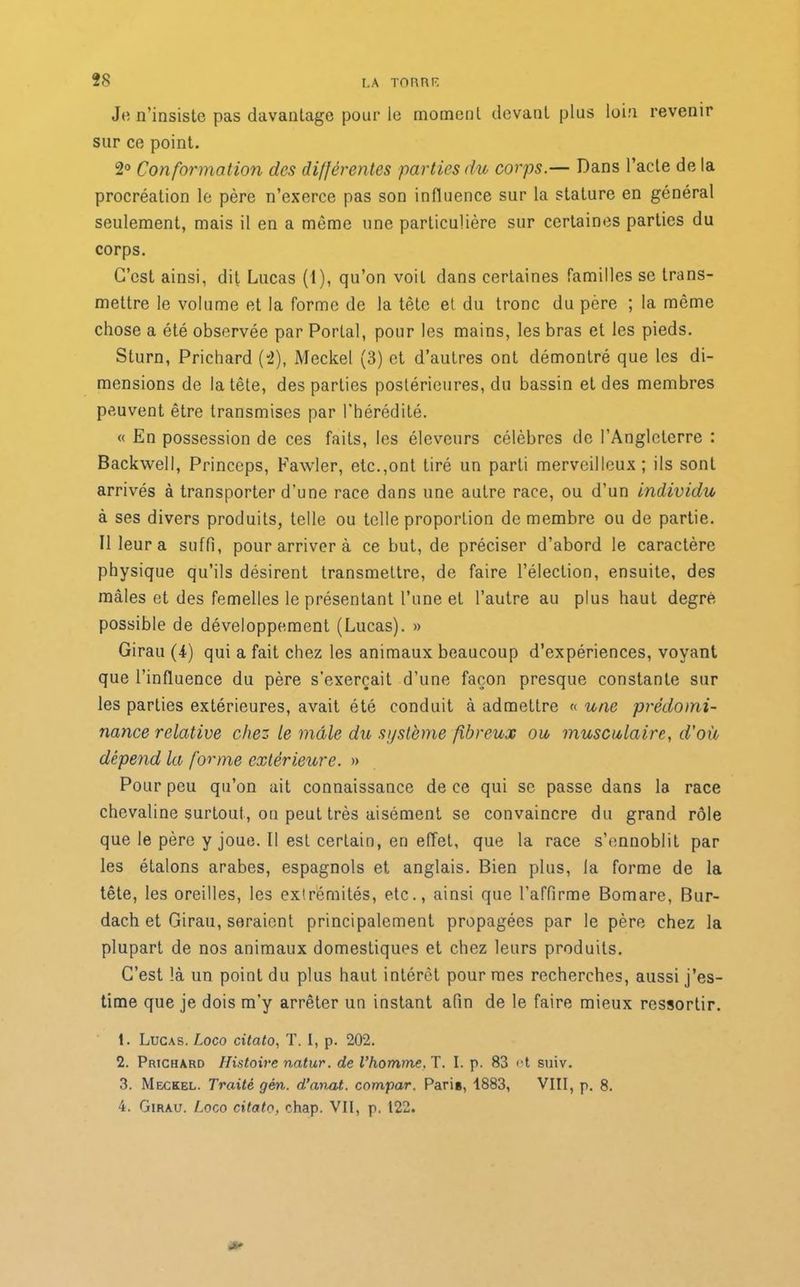 Je n’insiste pas davantage pour le moment devant plus loin revenir sur ce point. 2° Conformation des différentes parties du corps.— Dans l’acte de la procréation le père n’exerce pas son influence sur la stature en général seulement, mais il en a même une particulière sur certaines parties du corps. C’est ainsi, dit Lucas (1), qu’on voit dans certaines familles se trans- mettre le volume et la forme de la tête et du tronc du père ; la même chose a été observée par Portai, pour les mains, les bras et les pieds. Sturn, Prichard (2), Meckel (3) et d’autres ont démontré que les di- mensions de la tête, des parties postérieures, du bassin et des membres peuvent être transmises par l’hérédité. « En possession de ces faits, les éleveurs célèbres de l’Angleterre : Backwell, Princeps, Fawler, etc.,ont tiré un parti merveilleux; ils sont arrivés à transporter d’une race dans une autre race, ou d’un individu à ses divers produits, telle ou telle proportion de membre ou de partie. Il leur a suffi, pour arriver à ce but, de préciser d’abord le caractère physique qu’ils désirent transmettre, de faire l’élection, ensuite, des mâles et des femelles le présentant l’une et l’autre au plus haut degré possible de développement (Lucas). » Girau (4) qui a fait chez les animaux beaucoup d’expériences, voyant que l’influence du père s’exercait d’une façon presque constante sur les parties extérieures, avait été conduit à admettre « une prédomi- nance relative chez le mâle du système fibreux ou, musculaire, d’où dépend la forme extérieure. » Pour peu qu’on ait connaissance de ce qui se passe dans la race chevaline surtout, on peut très aisément se convaincre du grand rôle que le père y joue. Il est certain, en effet, que la race s’ennoblit par les étalons arabes, espagnols et anglais. Bien plus, la forme de la tête, les oreilles, les exirémités, etc., ainsi que l’affirme Bomare, Bur- dach et Girau, seraient principalement propagées par le père chez la plupart de nos animaux domestiques et chez leurs produits. C’est là un point du plus haut intérêt pour mes recherches, aussi j’es- time que je dois m’y arrêter un instant afin de le faire mieux ressortir. 1. Lucas. Logo citato, T. I, p. 202. 2. Prichard Histoire natur. de l’homme. T. I. p. 83 et suiv. 3. Meckel. Traité gén. d’aimt. compar. Paris, 1883, VIII, p. 8. 4. Girau. Logo citato, chap. VII, p. 122.