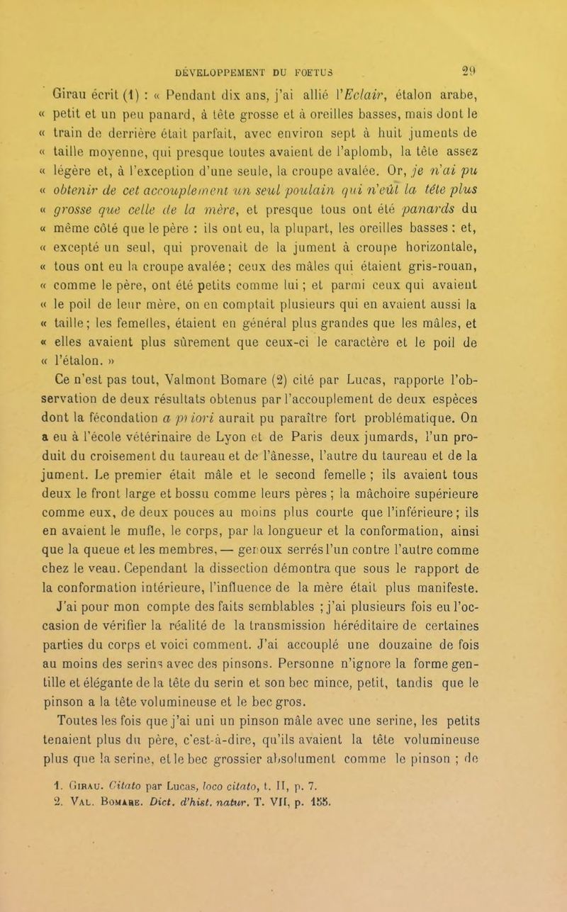 Ç)(| Girau écrit (1) : « Pendant dix ans, j’ai allié l'Eclair, étalon arabe, « petit et un peu panard, à tête grosse et à oreilles basses, mais dont le « train de derrière était parfait, avec environ sept à huit juments de « taille moyenne, qui presque toutes avaient de l’aplomb, la tète assez « légère et, à l’exception d’une seule, la croupe avalée. Or, je ri ai pu « obtenir de cet accouplement un seul poulain qui ri eût la tête plus « grosse que celle de la mère, et presque tous ont été panards du « même côté que le père : ils ont eu, la plupart, les oreilles basses : et, « excepté un seul, qui provenait de la jument à croupe horizontale, « tous ont eu la croupe avalée; ceux des mâles qui étaient gris-rouan, « comme le père, ont été petits comme lui ; et parmi ceux qui avaient « le poil de leur mère, on en comptait plusieurs qui en avaient aussi la « taille; les femelles, étaient en général plus grandes que les mâles, et « elles avaient plus sûrement que ceux-ci le caractère et le poil de « l’étalon. » Ce n’est pas tout, Valmont Bomare (2) cité par Lucas, rapporte l’ob- servation de deux résultats obtenus par l’accouplement de deux espèces dont la fécondation a pilori aurait pu paraître fort problématique. On a eu à l’école vétérinaire de Lyon et de Paris deux jumards, l’un pro- duit du croisement du taureau et de l’ânesse, l’autre du taureau et de la jument. Le premier était mâle et le second femelle ; ils avaient tous deux le front large et bossu comme leurs pères ; ia mâchoire supérieure comme eux, de deux pouces au moins plus courte que l’inférieure; ils en avaient le mufle, le corps, par la longueur et la conformation, ainsi que la queue et les membres,— geroux serrés l’un contre l’autre comme chez le veau. Cependant la dissection démontra que sous le rapport de la conformation intérieure, l’influence de la mère était plus manifeste. J’ai pour mon compte des faits semblables ; j’ai plusieurs fois eu l’oc- casion de vérifier la réalité de la transmission héréditaire de certaines parties du corps et voici comment. J’ai accouplé une douzaine de fois au moins des serins avec des pinsons. Personne n’ignore la forme gen- tille et élégante de la tête du serin et son bec mince, petit, tandis que le pinson a la tête volumineuse et le bec gros. Toutes les fois que j’ai uni un pinson mâle avec une serine, les petits tenaient plus du père, c'est-à-dire, qu’ils avaient la tête volumineuse plus que la serine, et le bec grossier absolument comme le pinson ; de 1. Girau. Citato par Lucas, Inco citato, t. II, p. 7. 2. Val. Bomare. Dict. d’hist. natur. T. VII, p. ISS.