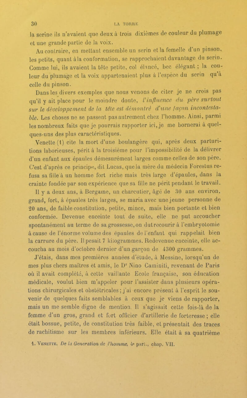 la serine ils n’avaient que deux à trois dixièmes de couleur du plumage et une grande partie de la voix. Au contraire, en mettant ensemble un serin et la femelle d’un pinson, les petits, quant àla conformation, se rapprochaient davantage du serin. Comme lui, ils avaient la tête petite, col élancé, bec élégant ; la cou- leur du plumage et la voix appartenaient plus à l’espèce du serin qu à celle du pinson. Dans les divers exemples que nous venons de citer je ne crois pas qu’il y ait place pour le moindre doute, Vinfluence du père surtout sur le développement de la tête est démontré d'une façon incontesta- ble. Les choses ne se passent pas autrement chez l’homme. Ainsi, parmi les nombreux faits que je pourrais rapporter ici, je me bornerai à quel- ques-uns des plus caractéristiques. Venette (1) cite la mort d’une boulangère qui, après deux parluri- tions laborieuses, périt à la troisième pour l'impossibilité de la délivrer d’un enfant aux épaules démesurément larges comme celles de son père. C’est d’après ce principe, dit Lucas, que la mère du médecin Foreslus re- fusa sa fille à un homme fort riche mais très large d’épaules, dans la crainte fondée par son expérience que sa fille ne périt pendant le travail. Il y a deux ans, à Bergaine, un charcutier, âgé de 30 ans environ, grand, fort, à épaules très larges, se maria avec une jeune personne de 20 ans, de faible constitution, petite, mince, mais bien portante et bien conformée. Devenue enceinte tout de suite, elle ne put accoucher spontanément au terme de sa grossesse, on dutrecourir à l’embryotomie à cause de l’énorme volume des épaules de l’enfant qui rappelait bien la carrure du père. Il pesait 7 kilogrammes. Redevenue enceinte, elle ac- coucha au mois d’octobre dernier d’un garçon de 4300 grammes. J’étais, dans mes premières années d’étude, à Messine, lorsqu’un de mes plus chers maîtres et amis, le Dr Nino Caminiti, revenant de Paris où il avait complété, à cette vaillante Ecole française, son éducation médicale, voulut bien m’appeler pour l’assister dans plusieurs opéra- tions chirurgicales et obstétricales ; j’ai encore présent à l’esprit le sou- venir de quelques faits semblables à ceux que je viens de rapporter, mais un me semble digne de mention. Il s’agissait celte fois-là de la femme d’un gros, grand et fort officier d’artillerie de forteresse; elle était bossue, petite, de constitution très faible, et présentait des traces de rachitisme sur les membres inférieurs. Elle était à sa quatrième 1. Venette. De la Génération de l’homme, 4° part., chap. VII.