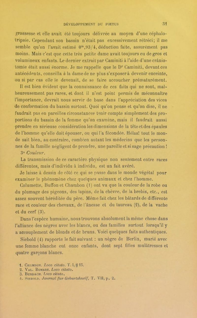 grossesse cl elle avait élé toujours délivrée au moyen d’une céphalo- tripsie. Cependant son bassin n’était pas excessivement rétréci; il me semble qu’on l’avait estimé 0,u,93/4, déduction faite, assurément pas moins. Mais c’est que cette très petite dame avait toujours eu de gros et volumineux enfants. Le dernier extrait par Caminiti à l’aide d’une cranio- tomie était aussi énorme. Je me rappelle que le Dr Caminiti, devant ces antécédents, conseilla àladamedene plus s’exposer à devenir enceinte, ou si par cas elle le devenait, de se faire accoucher prématurément. Il est bien évident que la connaissance de ces faits qui ne sont, mal- heureusement pas rares, et dont il n’est point permis de méconnaître l’importance, devrait nous servir de base dans l’appréciation des vices de conformation du bassin surtout. Quoi qu’on pense et qu’on dise, il ne faudrait pas en pareilles circonstances tenir compte simplement des pro- portions du bassin de la femme qu’on examine, mais il faudrait aussi prendre en sérieuse considération les dimensions de la tête et des épaules de l’homme qu’elle doit épouser, ou qui l’a fécondée. Hélas! tout le mon- de sait bien, au contraire, combien autant les médecins que les person- nes de la famille négligent de prendre, une pareille et si sage précaution ! 3° Couleur. La transmission de ce caractère physique non seulement entre races différentes, mais d’individu à individu, est un fait avéré. Je laisse à dessin de côté ce qui se passe dans le monde végétal pour examiner le phénomène chez quelques animaux et chez l’homme. Columette, BufTon et Chambon (1) ont vu que la couleurde la robe ou du plumage des pigeons, des lapins, de la chèvre, de la brebis, etc., est assez souvent héréditée du père. Même fait chez les bâtards de différente race et couleur des chevaux, de l’ânesse et du taureau (2), de la vache et du cerf (3). Dans l’espèce humaine, nous trouvons absolument la même chose dans l’alliance des nègres avec les blancs, ou des familles surtout lorsqu’il y a accouplement de blonds etde bruns. Voici quelques faits authentiques. Siebold (t) rapporte le fait suivant : un nègre de Berlin, marié avec une femme blanche eut onze enfants, dont sept filles mulâtresses et quatre garçons blancs. Chambon. Logo citcito. T. 1, § 13. 2. Val. Bomare. Loco citato. 3. Burdach. Loco citato. \. Siebold. Journal fur Geburlshuelf, T. Vil, p. 2.
