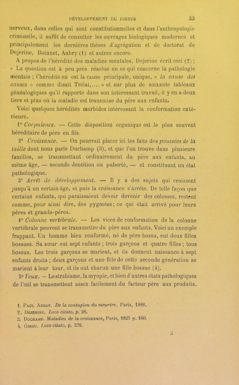 nerveux, dans celles qui sont constitutionnelles et dans l’anthropologie criminelle, il suffit de consulter les ouvrages biologiques modernes et principalement les dernières thèses d'agrégation et de doctorat de Dejerine, Boinnet, Aubry (1) et autres encore. A propos de l’hérédité des maladies mentales, Dejerine écrit ceci (2) ; « La question est à peu près résolue en ce qui concerne la pathologie mentale; l’hérédité en est la cause principale, unique, « la cause des causes » comme disait Trélat,.... » et sur plus de soixante tableaux généalogiques qu’il rapporte dans son intéressant travail, il y en a deux tiers et plus où ia maladie est transmise du père aux enfants. Voici quelques hérédités morbides intéressant la conformation exté- rieure. 1° Corpulence. — Cette disposition organique est le plus souvent héréditaire de père en fils. 2° Croissance. — On pourrait placer ici les faits des poussées de la taille dont nous parle Duchamp (3), et que l’on trouve dans plusieurs familles, se transmettant ordinairement du père aux enfants, au même âge, — seconde dentition ou puberté, — et constituant un état pathologique. 3° Arrêt de développement. — Il y a des sujets qui croissent jusqu’à un certain âge, et puis la croissance s'arrête. De telle façon que certains enfants, qui paraissaient devoir devenir des colosses, restent comme, pour ainsi dire, des pygmées ; ce qui était arrivé pour leurs pères et grands-pères. 4° Colonne vertébrale. — Les vices de conformation de la colonne vertébrale peuvent se transmettre du père aux enfants. Voici un exemple frappant. Un homme bien conformé, né de père bossu, eut deux filles bossues. Sa sœur eut sept enfants ; trois garçons et quatre filles ; tous bossus. Les trois garçons se marient, et ils donnent naissance à sept enfants droits ; deux garçons et une fille de cette seconde génération se marient à leur tour, et ils ont chacun une fille bossue (4). 5° Yeux. — Le strabisme, la myopie, et bien d'autres états pathologiques de l’œil se transmettent assez facilement du facteur père aux produits. 1. Paul Aubry. De la contagion du meurtre. Paris, 1888. 2. Dejerine. Logo citato, p. 28. 3. Duchamp. Maladies de la croissance, Paris, 1823 p. 160.