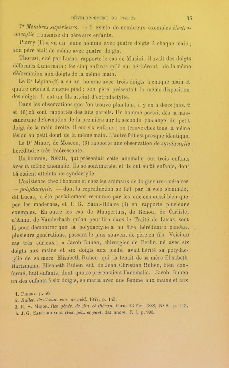 7° Membres supérieurs. — Il existe de nombreux exemples d'ectro- da et y lie transmise du père aux enfants. Piorry (I) a vu un jeune homme avec quatre doigts à chaque main ; son père était de même avec quatre doigts. Thoresi, cité par Lucas, rapporte le cas de Musini; il avait des doigts déformés à une main ; tes cinq enfants qu'il eut héritèrent de la même déformation aux doigts de la même main. Le Dr Lépine (4) a vu un homme avec trois doigts à chaque main et quatre orteils à chaque pied ; son père présentait la même disposition des doigts. Il eut un fils atteint d’ectrodactylie. Dans les observations que l’on trouve plus loin, il y en a deux (obs. 2 et 10) où sont rapportés des faits pareils. Un homme portait dès la nais- sance une déformation de la première sur la seconde phalange du petit doigt de la main droite. U eut six enfants ; on trouve chez tous la même lésion au petit doigt de la même main. L’autre fait est presque identique. Le D1 2 3 4' Minor, de Moscou, (3) rapporte une observation de syndactylie héréditaire très intéressante. Un homme, Nékili, qui présentait cette anomalie eut trois enfants avec la même anomalie. Ils se sont mariés, et ils ont eu 24 enfants, dont 14 étaient atteints de syndactylie. L’existence chez l'homme et chezles animaux de doigtssurnuméraires — polydactylic, —dont la reproduction se fait par la voie séminale, dit Lucas, a été parfaitement reconnue par les anciens aussi bien que par les modernes, et J. G. Saint-IIilaire (4) en rapporte plusieurs exemples. En outre les cas de Maupertuis, de Renou, de Carlisle, d’Anna, de Vanderbach qu’on peut lire dans le Traité de Lucas, sont là pour démontrer que la polydactylie a pu être héréditaire pendant plusieurs générations, passant le plus souvent de père en fils. Voici un cas très curieux : « Jacob Ruben, chirurgien de Rerlin, né avec six doigts aux mains et six doigts aux pieds, avait hérité sa polydac- tylie de sa mère Elisabeth Ruhen, qui la tenait de sa mère Elisabeth Hartsmann. Elisabeth Ruben eut de Jean Christian Ruhen, bien con- formé, huit enfants, dont quatre présentaient l’anomalie. Jacob Ruhen un des enfants à six doigts, se maria avec une femme aux mains et aux 1. PlOKRY. p. 46 2. Bullet. de l’Acad. roy. de méd. 1817, p. 115. 3. R. S. Minor. Rev.génêr. de clin, et thcrap. Paris. 23 fév. 1888, N* 8, p. 113. 4. J. G. Saint-hilaire. Hist. gén. et part, des anom. T. I. p. 996.