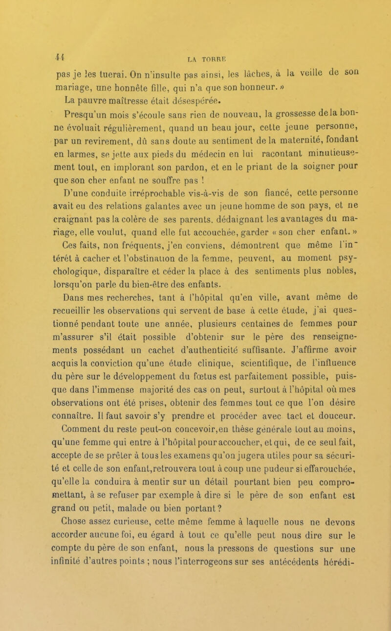 pas je les tuerai. On n'insulte pas ainsi, les lâches, à la veille de son mariage, une honnête tille, qui n’a que son honneur. » La pauvre maîtresse était désespérée. Presqu’un mois s’écoule sans rien de nouveau, la grossesse delà bon- ne évoluait régulièrement, quand un beau jour, cette jeune personne, par un revirement, dû sans doute au sentiment delà maternité, fondant en larmes, se jette aux pieds du médecin en lui racontant minutieuse- ment tout, en implorant son pardon, et en le priant de la soigner pour que son cher enfant ne souffre pas ! D’une conduite irréprochable vis-à-vis de son fiancé, cette personne avait eu des relations galantes avec un jeune homme de son pays, et ne craignant pas la colère de ses parents, dédaignant les avantages du ma- riage, elle voulut, quand elle fut accouchée, garder « son cher enfant. » Ces faits, non fréquents, j’en conviens, démontrent que même fin térét à cacher et l’obstination de la femme, peuvent, au moment psy- chologique, disparaître et céder la place à des sentiments plus nobles, lorsqu’on parle du bien-être des enfants. Dans mes recherches, tant à l’hôpital qu’en ville, avant même de recueillir les observations qui servent de base à cette étude, j'ai ques- tionné pendant toute une année, plusieurs centaines de femmes pour m’assurer s’il était possible d’obtenir sur le père des renseigne- ments possédant un cachet d’authenticité suffisante. J’affirme avoir acquis la conviction qu’une étude clinique, scientifique, de l’influence du père sur le développement du fœtus est parfaitement possible, puis- que dans l’immense majorité des cas on peut, surtout à l’hôpital où mes observations ont été prises, obtenir des femmes tout ce que l'on désire connaître. Il faut savoir s’y prendre et procéder avec tact et douceur. Comment du reste peut-on concevoir,en thèse générale tout au moins, qu’une femme qui entre à l’hôpital pour accoucher, et qui, de ce seul fait, accepte de se prêter à tous les examens qu’on jugera utiles pour sa sécuri- té et celle de son enfant,retrouvera tout à coup une pudeur si effarouchée, qu’elle la conduira à mentir sur un détail pourtant bien peu compro- mettant, à se refuser par exemple à dire si le père de son enfant est grand ou petit, malade ou bien portant? Chose assez curieuse, cette même femme à laquelle nous ne devons accorder aucune foi, eu égard à tout ce qu’elle peut nous dire sur le compte du père de son enfant, nous la pressons de questions sur une infinité d’autres points ; nous l’interrogeons sur ses antécédents hérédi-