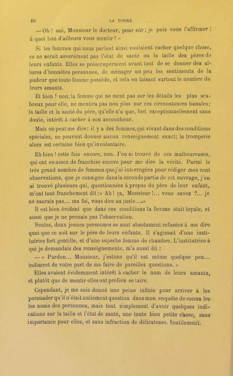— Üh ! oui, Monsieur le docteur, pour sur;.je puis vous l’affirmer ; à quoi bon d’ailleurs vous mentir? » Si les femmes qui nous parlent ainsi voulaient cacher quelque chose, ce ne serait assurément pas l’état de santé ou la taille des pères de leurs enfants. Elles se préoccuperaient avant lout de se donner des al- lures d’honnêtes personnes, de ménager un peu les sentiments de la pudeur que toute femme possède, et cela en taisant surtout le nombre de leurs amants. Et bien ! non; la femme qui ne ment pas sur les détails les plus sca- breux pour elle, ne mentira pas non plus sur ces circonstances banales: la taille et la santé du père, qu’elle n’a que, fort exceptionnellement sans doute, intérêt à cacher à son accoucheur. Mais on peut me dire: il y a des femmes,qui vivant dans des conditions spéciales, ne peuvent donner aucun renseignement exact; la tromperie alors est certaine bien qu’involontaire. Eh bien ! cette fois encore, non. J’en ai trouvé de ces malheureuses, qui ont eu assez de franchise encore pour me dire la vérité. Parmi le très grand nombre de femmes cjuej’ai interrogées pour rédiger mes cent observations, que je consigne dansla seconde partie de cet ouvrage, j’en ai trouvé plusieurs qui, questionnées à propos du père de leur enfant, m’ont tout franchement dit :« Ah ! ça, Monsieur !... vous savez ?... je ne saurais pas... ma foi, vous dire au juste....» Il est bien évident que dans ces conditions la femme était loyale, et aussi que je ne prenais pas l’observation. Seules, deux jeunes personnes se sont absolument refusées à me dire quoi que ce soit sur le père de leurs enfants. Il s’agissait d’une insti- tutrice fort gentille, et d’une superbe femme de chambre. L’institutrice à qui je demandais des renseignements, m’a aussi dit : — « Pardon... Monsieur, j'estime qu’il est même quelque peu... indiscret de votre part de me faire de pareilles questions. » Elles avaient évidemment intérêt à cacher le nom de leurs amants, et plutôt que de mentir elles ont préféré se taire. Cependant, je me suis donné une peine infinie pour arriver à les persuader qu’il n’étaitnullement question dans mon enquête de conna îre les noms des personnes, mais tout simplement d’avoir quelques indi- cations sur la taille et l’état de santé, une toute bien petite chose, sans importance pour elles, et sans infraction de délicatesse. Inutilement.