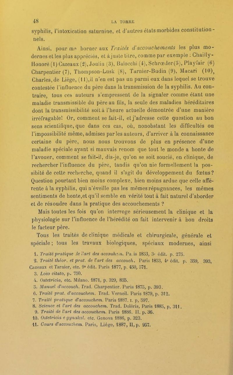syphilis, l’intoxication saturnine, et d’autres états morbides constitution- nels. Ainsi, pour m* borner aux Traités d'accouchements les plus mo- dernes et les plus appréciés, et à juste titre, comme par exemple : Chailly- Honoré (1) Cazeaux (2), Jouliu (3), Balocchi (4), Schrœder(o), Playfair (6) Charpentier (7), Thompson-Lusk (8), Tarnier-Budin (9), Macari (10)> Charles, de Liège, (1 l),il n’en est pas un parmi eux dans lequel se trouve contestée l'influence du père dans la transmission de la syphilis. Au con- traire, tous ces auteurs s'empressent de la signaler comme étant une maladie transmissible du père au fils, la seule des maladies héréditaires dont la transmissibilité soit à l’heure actuelle démontrée d’une manière irréfragable! Or, comment se fait-il, et j’adresse cette question au bon sens scientifique, que dans ces cas, où, nonobstant les difficultés ou l'impossibilité même, admises par les auteurs, d’arriver à la connaissance certaine du père, nous nous trouvons de plus en présence d’une maladie spéciale ayant si mauvais renom que tout le monde a honte de l’avouer, comment se fait-il, dis-je, qu’on se soit soucié, en clinique, de rechercher l’influence du père, tandis qu’on nie formellement la pos- sibilé de cette recherche, quand il s’agit du développement du fœtus? Question pourtant bien moins complexe, bien moins ardue que celle affé- rente à la syphilis, qui n'éveille pas les mêmes répugnances, les mêmes sentiments de honte,et qu'il semble en vérité tout à fait naturel d’aborder et de résoudre dans la pratique des accouchements ? Mais toutes les fois qu’on interroge sérieusement la clinique et la physiologie sur l’influence de l’hérédité on fait intervenir à bon droits le facteur père. Tous les traités de clinique médicale et chirurgicale, générale et spéciale; tous les travaux biologiques, spéciaux modernes, ainsi 1. Traite pratique de T art des accouhem. Pa is 1833, 3<■ édit. p. 273. 2. Traite theor. etprat. de l’art des accouch. Paris 1833, 4e édit. p. 339, 393, Cazeaux et Tarnier, etc. 98 édit. Paris 1877, p. 430, 371. 3. Loco citato, p. 730. 4. Ostetricia, etc. Milano. 1871, p. 329, 835. 3. Manuel d’accouch. Trad. Charpentier. Paris 1873, p. 393. 6. Traite prat. d’accouchem. Trad. Verneil. Paris 1879, p. 312. 7. Traité pratique d’accouchem. Paris 1887. i. p, 397. 8. Science et l’art des accouchem. Trad. Doléris, Paris 1883, p, 311. 9. Traité de l’art des accouchem. Paris 1886. II. p. 36. 10. Ostetricia e gynakol. etc. Genova 1836, p. 323. 11. Cours d’accouihcm. Paris, Liège, 1887, II, p. 937.