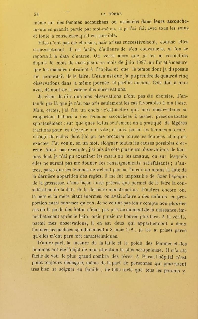 même sur des femmes accouchées ou assistées dans leurs accouche- ments en grande partie par moi-même, et je l’ai fait avec tous les soins et toute la conscience qu’il est possible. Elles n’ont pas été choisies,mais prises successivement, comme elles se présentaient. Il est facile, d’ailleurs de s’en convaincre, si l’on se reporte à la date d’entrée. On verra alors que je les ai recueillies depuis le mois de marsjusqu’au mois de juin 1887, au fur et à mesure que les malades entraient à l’hôpital et que le temps dont je disposais me permettait de le faire. C’estainsi quej’ai pu prendre de quatre à cinq observations dans la même journée, et parfois aucune. Cela doit, à mon avis, démontrer la valeur des observations. Je viens de dire cjue mes observations n’ont pas été choisies. J’en- tends par là que je n’ai pas pris seulement les cas favorables à ma thèse. Mais, certes, j’ai fait un choix: c’est-à-dire que mes observations se rapportent d’abord à des femmes accouchées à terme, presque toutes spontanément ; sur quelques fœtus seu'ement on a pratiqué de légères tractions pour les dégager plus vile; et puis, parmi les femmes à terme, il s’agit de celles dont j’ai pu me procurer toutes les données cliniques exactes. J’ai voulu, en un mot, éloigner toutes les causes possibles d er- reur. Ainsi, par exemple, j’ai mis de côté plusieurs observations de fem- mes dont je n’ai pu examiner les maris ou les amants, ou sur lesquels elles ne surent pas me donner des renseignements satisfaisants ; d’au- tres, parce que les femmes ne sachant pas me fournir au moins la date de la dernière apparition des règles, il me fut impossible de fixer l’époque de la grossesse, d’une façon aussi précise que permet de le faire la con- sidération de la date de la dernière menstruation. D’autres encore où, le père et la mère étant énormes, on avait affaire à des enfants en pro- portion aussi énormes qu’eux. Je ne voulus pas tenir compte non plus des cas où le poids des fœtus n’était pas pris au moment de la naissance, im- médiatement après le bain, mais plusieurs heures plus tard. A la vérité, parmi mes observations, il en est deux qui appartiennent à deux femmes accouchées spontanément à 8 mois 1/2 ; je les ai prises parce qu’elles m’ont paru fort caractéristiques. D’autre part, la mesure de la taille et le poids des femmes et des hommes ont été l’objet de mon attention la plus scrupuleuse. 11 m’a été facile de voir le plus grand nombre des pères. A Paris, l’hôpital n’est point toujours dédaigné, même de la part de personnes qui pourraient très bien se soigner en famille; de telle sorte que tous les parents y