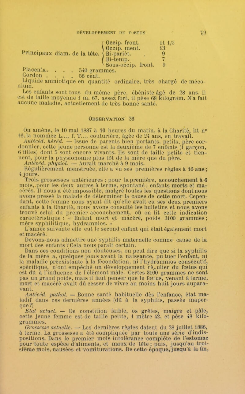 DRVRT.OPPRMRNT DI? FuliTUS 7:i! SOccip. front. il 1/2 Occip. ment. 13 Bi-pariét. , 9 Bi-temp. 7 v Sous-occip. front. 9 Placenta. . . . 540 grammes. Cordon . . . . 56 cent. Liquide amniotique en quantité ordinaire, très chargé de méco- nium. Les enfants sont tous du même père, ébéniste âgé de 28 ans. 11 est de taille moyenne 1 m. 67. assez fort, il pèse 68 kilogram. N’a fait aucune maladie, actuetlement de très bonne santé. Observation 26 On amène, le 10 mai 1887 à 10 heures du matin, à la Charité, lit n° 16.1a nommée L..., f. T..., couturière, âgée de 24 ans, en travail. Antécéd. héréd. — Issue de parents bien portants, petits, père cor- donnier, cette jeune personne est la deuxième de 7 enfants (1 garçon, 6 filles) dont 5 sont encore vivants. Ils sont de taille petite et tien- nent, pour la physionomie plus tôt de la mère que du père. Antécéd. physiol. — Aurait marché à 9 mois. Régulièrement menstruée, elle a vu ses premières règles à 16 ans; 4 jours. Trois grossesses antérieures ; pour la première, accouchement à 6 mois, pour les deux autres à terme, spontané ; enfants morts et ma- cérés. Il nous a été impossible, malgré toutes les questions dontnous avons pressé la malade de déterminer la cause de cette mort. Cepen- dant, cette femme nous ayant dit qu’elle avait eu ses deux premiers enfants à la Charité, nous avons consulté les bulletins et nous avons trouvé celui du premier accouchement, où on lit cette indication caractéristique: « Enfant mort et macéré, poids 3100 grammes; mère syphilitique, hydramnios. » L’année suivante elle eut le second enfant qui était également mort et macéré. Devons-nous admettre une syphilis maternelle comme cause de la mort des enfants ? Gela nous paraît certain. Dans ces conditions non douteuses, on peut dire que si la syphilis de la mère a, quelques joui s avant la naissance, pu tuer l’enfant, ni la maladie préexistante à la fécondation, ni l'hydramnios consécutif, spécifique, n’ont empêché un développement régulier du fœtus qui est dû â l'influence de l’élément mâle. Certes 3100 grammes ne sont pas un grand poids, mais il faut penser que le fœtus, venant à terme, mort et macéré avait dû cesser de vivre au moins huit jours aupara- vant. Antécéd. pathol. — Bonne santé habituelle dès l’enfance, état ma- ladif dans ces dernières années (dû à la syphilis, passée inaper- çue?) Etat actuel. — De constition faible, os grêles, maigre et pâle, cette jeune femme est de taille petite, 1 mètre 42, et pese 48 kilo- grammes. Grossesse actuelle. — Les dernières règles datent du 28 juillet 1886, à terme. La grossesse a ôté compliquée par toute une série d’indis- positions. Dans le premier mois intolérance complète de l’estomac pour toute espèce d’aliments, et maux de tête ; puis, jusqu’au troi- sième mois, nausées et vomiturations. De cette époque, jusqu’à la fin,