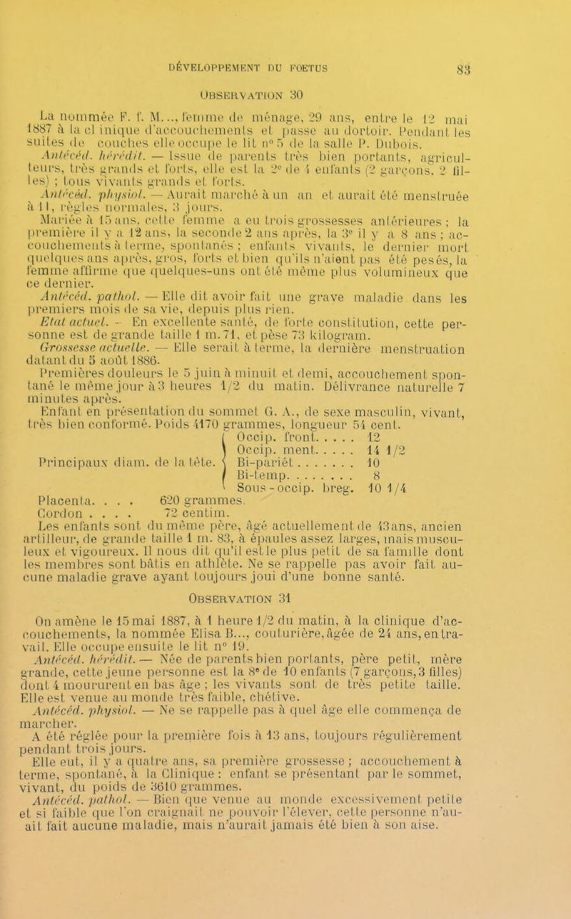 Observation 30 La nommée F. f. M..., femme de ménage, 29 ans, entre le 12 mai 1887 à la cl inique d'accouchements et passe au dortoir. Pendant les suites de couches elle occupe le lit n°5 de la salle P. Dubois. Antécéd. hérédit. — Issue de parents très bien portants, agricul- teurs, très grands et forts, elle est la 2e de i enfants (2 garçons, 2 lil- les) ; tous vivants grands et forts. Antécéd. phi/siol. — Aurait marché à un an et aurait été menstruée à 11, règles normales, 3 jours. Mariée à 15 ans, cette femme a eu trois grossesses antérieures; la première il y a 12 ans, la seconde 2 ans après, la 3e il y a 8 ans; ac- couchements à lerme, spontanés ; enfants vivants, le dernier mort quelques ans après, gros, forts et bien qu’ils n’aient pas été pesés, la femme affirme que quelques-uns ont ôté même plus volumineux que ce dernier. Antécéd. pathol.—Elle dit avoir fait une grave maladie dans les premiers mois de sa vie, depuis plus rien. Etal actuel. - En excellente santé, de forte constitution, cette per- sonne est de grande taille 1 m.71, et pèse 73 kilogram. Grossesse actuelle. — Elle serait à terme, la dernière menstruation datant du 5 août 1886. Premières douleurs le 5 juin â minuit et demi, accouchement spon- tané le même jour il 3 heures 1/2 du matin. Délivrance naturelle 7 minutes après. Enfant en présentation du sommet G. A., de sexe masculin, vivant, très bien conformé. Poids 1170 grammes, longueur 54 cenl. [ Occip. front 12 Î Occip. ment 14 1/2 Bi-pariét 10 Bi-teinp 8 ' Sous-occip. breg. 10 1/4 Placenta. . . . 620 grammes. Cordon .... 72 centim. Les enfants sont du même père, âgé actuellement de 43ans, ancien artilleur, de grande taille 1 m. 83, à épaules assez larges, mais muscu- leux et vigoureux. 11 nous dit qu’il estle plus petit de sa famille dont les membres sont bâtis en athlète. Ne se rappelle pas avoir fait au- cune maladie grave ayant toujours joui d’une bonne santé. Observation 31 On amène le 15 mai 1887, â 1 heure 1/2 du matin, â la clinique d’ac- couchements, la nommée Elisa B..., couturière, âgée de 2t ans, en tra- vail. Elle occupe ensuite le lit n° 19. Antécéd. hérédit.— Née de parents bien portants, père petit, mère grande, cette jeune personne est la 8® de 10 enfants (7 garçons,3 filles) dont 4 moururent en bas âge ; les vivants sont de très petite taille. Elle est venue au monde très faible, chétive. Antécécl. physiol. — Ne se rappelle pas à quel âge elle commença de marcher. A été réglée pour la première fois à 13 ans, toujours régulièrement pendant trois jours. Elle eut, il y a quatre ans, sa première grossesse; accouchement à terme, spontané, â la Clinique : enfant se présentant par le sommet, vivant, du poids de 3610 grammes. Antécéd. pathol.—Bien que venue au monde excessivement petite et si faible que l’on craignait ne pouvoir l’élever, celle personne n'au- ait fait aucune maladie, mais n’aurait jamais été bien h son aise.