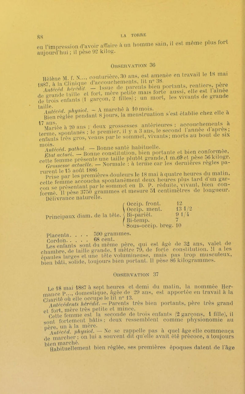 <S<s eu l’impression d’avoir affaire à un homme sain, il est môme plus fort aujourd’hui ; il pèse 92 kilog. Observation 36 H.'dène M f N..., couturière, 30 ans, est amenée en travail le 18 mai î«hrt“^uu îl^rtenu, mUm çèr. âX Intote (1 X>” 2 filles); un mort, les vivants de grande Bien'-églée pendiinl 8 jours, la menstruation s’est établie chez elle a 1 / ans. . Hpiix grossesses anterieures ; accoui hemeuls à terme ^spontanés le pi'einier, il y a 3 ans, le second l’année d’après; entants très gros, venus par le sommet, vivants, moi ts au bout de s . m°\nirréel vatliol. — Bonne santé habituelle. F ut actuel. — Bonne constitution, bien portante et bien conformée, coHe femme présente une taille plutôt grande,i m.69et, pesé nbkilogr. cGrossesse, actuelle. —- Normale : a terme car les dernières réglés pa- rurent le 15 août 1886^ Pr cette in A 1.) RO U l ÎOOU . - • •isi1 nar les premières douleurs le 18 mai à quatre heures du matin, (mmio femme accoucha spontanément deux heures plus fard d un gar- çon se présentant par le sommet en D. P. réduite, vivant, bien con- formé. Il pèse 3750 grammes et mesure 51 centimètres de longueur. Délivrance naturelle. / Occip. front. \ Occip. ment. Principaux diam. de la tête. \ Bi-pariét. 1 1 Bi-temp. 12 13 1/2 9 1/4 7 Sous-occip. breg. 10 Placenta. . • • 590 grammes. Cordon 68 cent. Les enfants sont du même père, qui est âgé «le 32 ans, valet de chambre, de faille grande, 1 mètre 79, de forte constitution. Il a les épaules larges et une fête volumineuse, mais pas trop musculeux, bien bâti, solide, toujours bien portant. Il pèse 86 kilogrammes. Observation 37 Le 18 mai 1887 à sept heures et demi du matin, la nommée Her- mauee P..., domestique, âgée de 29 ans, est apportée en travail à la Charité où elle occupe le lit n° 13. Antécédents hérédit. — Parents très bien portants, pere très grand et fort, mère très poli te et mince. Cette femme est la seconde de trois enfants (2 garçons, 1 fille), il sont fortement bâtis; deux ressemblent comme physionomie au père, un à la mère. Anlécéd. physiol. — Ne se rappelle pas à quel âge elle commença ,1e marcher; on lui a souvent dit qu'elle avait été précoce, a toujours bien marché. Habituellement bien réglée, ses premières époques datent de l'âge