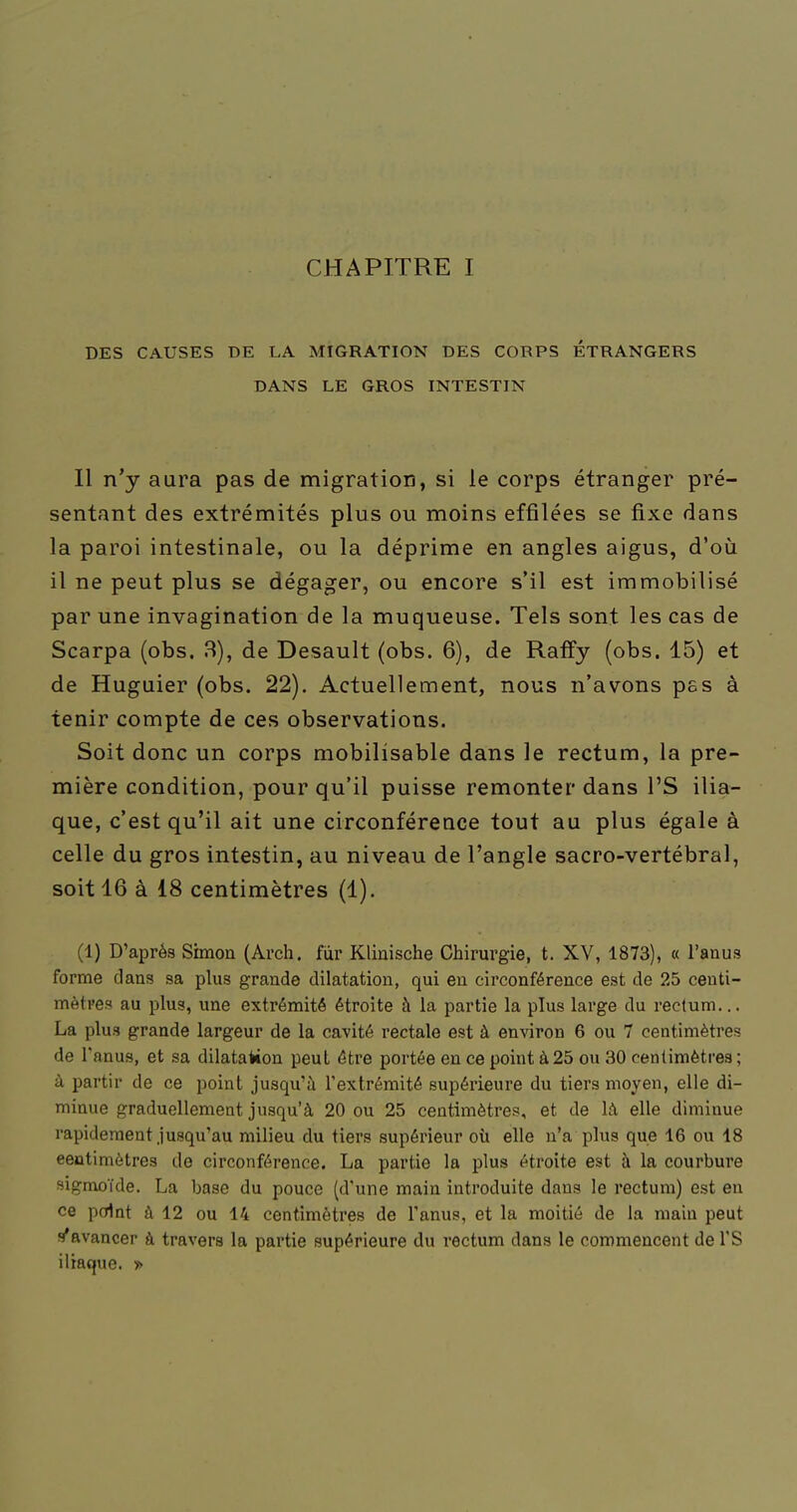 CHAPITRE I DES CAUSES DE LA MIGRATION DES CORPS ÉTRANGERS DANS LE GROS INTESTIN 11 n'y aura pas de migratiorî, si le corps étranger pré- sentant des extrémités plus ou moins effilées se fixe dans la paroi intestinale, ou la déprime en angles aigus, d'où il ne peut plus se dégager, ou encore s'il est immobilisé par une invagination de la muqueuse. Tels sont les cas de Scarpa (obs. 3), de Desault (obs. 6), de Raffy (obs. 15) et de Huguier (obs. 22). Actuellement, nous n'avons pas à tenir compte de ces observations. Soit donc un corps mobilisable dans le rectum, la pre- mière condition, pour qu'il puisse remonter dans PS ilia- que, c'est qu'il ait une circonférence tout au plus égale à celle du gros intestin, au niveau de l'angle sacro-vertébral, soit 16 à i8 centimètres (1). (1) D'après Simon (Arch. fur Klinische Chirurgie, t. XV, 1873), « l'anus forme clans sa plus grande dilatation, qui en circonférence est de 25 centi- mètres au plus, une extrémité étroite à la partie la plus large du rectum... La plus grande largeur de la cavité rectale est à environ 6 ou 7 centimètres de l'anus, et sa dilatation peut être portée en ce point à25 ou 30 centimètres; à partir de ce point jusqu'à l'extrémité supérieure du tiers moyen, elle di- minue graduellement jusqu'à 20 ou 25 centimètres, et de là elle diminue rapidement jusqu'au milieu du tiers supérieur oti elle n'a plus que 16 ou 18 eeutimètres de circonférence. La partie la plus étroite est à la courbure sigmoïde. La base du pouce (d'une main introduite dans le rectum) est en ce point à 12 ou 14 centimètres de l'anus, et la moitié de la main peut s'avancer à travers la partie supérieure du rectum dans le commencent de l'S iliaque. >>