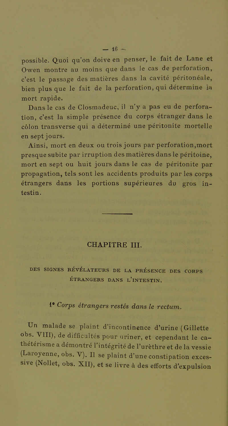 possible. Quoi qu'on doive en penser, le fait de Lane et Owen montre au moins que dans le cas de perforation, c'est le passage des matières dans la cavité péritonéale, bien plus que le fait de la perforation, qui détermine ia mort rapide. Dans le cas de Closmadeuc, il n'y a pas eu de perfora- tion, c'est la simple présence du corps étranger dans le côlon transverse qui a déterminé une péritonite mortelle en sept jours. Ainsi, mort en deux ou trois jours par perforation,mort presque subite par irruption des matières dans le péritoine, mort en sept ou huit jours dans le cas de péritonite par propagation, tels sont les accidents produits par les corps étrangers dans les portions supérieures du gros in- testin. CHAPITRE III. DES SIGNES RÉVÉLATEURS DE LA PRÉSENCE DES CORPS ÉTRANGERS DANS l'iNTESTIN. 1 Corps étrangers restés dans le rectum. Un malade se plaint d'incontinence d'urine (Gillette obs. YIII), de difficultés pour uriner, et cependant le ca- thétérisme a démontré l'intégrité de l'urèthre et de la vessie (Laroyenne, obs. V). Il se plaint d'une constipation exces- sive (Nollet, obs. XII), et se livre à des efforts d'expulsion