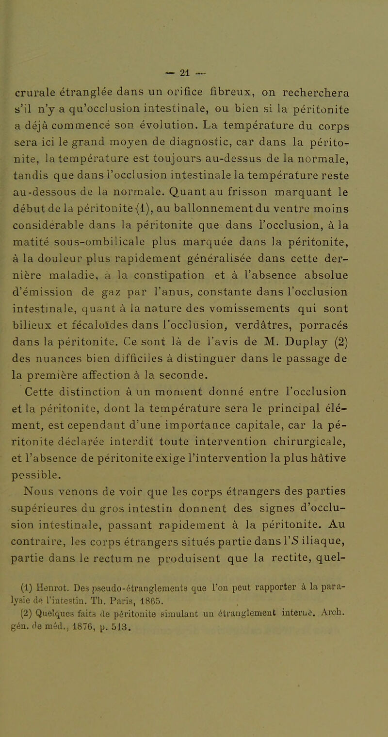 crurale étranglée dans un orifice fibreux, on recherchera s'il n'y a qu'occlusion intestinale, ou bien si la péritonite a déjà commencé son évolution. La température du corps sera ici le grand moyen de diagnostic, car dans la périto- nite, la température est toujours au-dessus de la normale, tandis que dans l'occlusion intestinale la température reste au-dessous de la normale. Quant au frisson marquant le début de la péritonite (l), au ballonnement du ventre moins considérable dans la péritonite que dans l'occlusion, à la matité sous-ombilicale plus marquée dans la péritonite, à la douleur plus rapidement généralisée dans cette der- nière maladie, a la constipation et à l'absence absolue d'émission de gaz par l'anus, constante dans l'occlusion intestinale, quant à la nature des vomissements qui sont bilieux et fécaloïdes dans l'occlusion, verdâtres, porracés dans la péritonite. Ce sont là de l'avis de M. Duplay (2) des nuances bien difficiles à distinguer dans le passage de la première affection à la seconde. Cette distinction à un moment donné entre l'occlusion et la péritonite, dont la température sera le principal élé- ment, est cependant d'une importance capitale, car la pé- ritonite déclarée interdit toute intervention chirurgicale, et l'absence de péritonite exige l'intervention la plus hâtive possible. Nous venons de voir que les corps étrangers des parties supérieures du gros intestin donnent des signes d'occlu- sion intestinale, passant rapidement à la péritonite. Au contraire, les corps étrangers situés partie dans 1*5 iliaque, partie dans le rectum ne produisent que la rectite, quel- (1) Henrot. Des pseudo-étranglements que l'on peut rapporter à la para- lysie de l'intestin. Th. Paris, 1865. (2) Quelques faits de péritonite simulant un étranglement interue. Arcb. gén. de méd., 1876, p. 513.