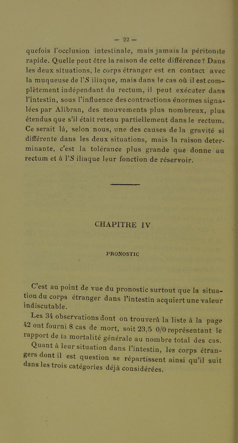 quefois l'occlusion intestinale, mais jamais la péritonite rapide. Quelle peut être la raison de cette différence? Dans les deux situations, le corps étranger est en contact avec la muqueuse de 1*5 iliaque, mais dans le cas oïl il est com- plètement indépendant du rectum, il peut exécuter dans l'intestin, sous l'influence des contractions énormes signa- lées par Alibran, des mouvements plus nombreux, plus étendus que s'il était retenu partiellement dans le rectum. Ce serait là, selon nous, une des causes de la gravité si différente dans les deux situations, mais la raison déter- minante, c'est la tolérance plus grande que donne au rectum et à VS iliaque leur fonction de réservoir. CHAPITRE IV PRONOSTIC C'est au point de vue du pronostic surtout que la situa- tion du corps étranger dans l'intestin acquiert une valeur indiscutable. Les 34 observations dont on trouverâ la liste à la page 42 ont fourni 8 cas de mort, soit 23.5 0/0 représentant le rapport de la mortalité générale au nombre total des cas. Quant à leur situation dans l'intestin, les corps étran- gers dont il est question se répartissent ainsi qu'il suit dans les trois catégories déjà considérées.
