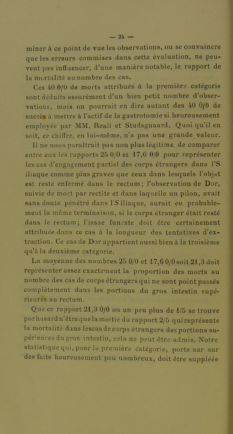 miner à ce point de vue les observations, ou se convaincre que les erreurs commises dans cette évaluation, ne peu- vent pas influencer, d'une manière notable, le rapport de la mortalité au nombre des cas. Ces 40 0/0 de morts attribués à la première catégorie sont déduits assurément d'un bien petit nombre d'obser- vations, mois on pourrait en dire autant des 40 0/0 de succès à mettre à l'actif de la gastrotomie si heureusement employée par MM. Reali et Studsguaard. Quoi qu'il en soit, ce chiffre, en lui-même, n'a pas une grande valeur. Il ne nous paraîtrait pas non plus légitime de comparer entre eux les rapports 25 0/0 et 17,6 0/0 pour représenter les cas d'engagement partiel des corps étrangers dans l'S iliaque comme plus graves que ceux dans lesquels l'objet est resté enfermé dans le rectum ; l'observation de Dor, suivie de mort par rectite et dans laquelle un pilon, avait sans doute pénétré dans l'S iliaque, aurait eu probable- ment la même terminaison, si le corps étranger était resté dans le rectum; l'issue funeste doit être certainement attribuée dans ce cas à la longueur des tentatives d'ex- traction. Ce cas de Dor appartient aussi bien à la troisième qu'à la deuxième catégorie. La moyenne des nombres 25 0/0 et 17,6 0/0 soit 21,3 doit représenter assez exactement la proportion des morts au nombre des cas de corps étrangers qui ne sont point passés complètement dans les portions du gros intestin supé- rieures au rectum. Que ce rapport 21,3 0/0 ou un peu plus de 1/5 se trouve porhasardn'êtrequelamoitié du rapport 2/5 qui représente la mortalité dans lescas de corps étrangers des portions su- périeures du gros intestin, cela ne peut être admis. Noire statistique qui, pour la première catégorie, porte sur sur des faits heureusement peu nombreux, doit être suppléée