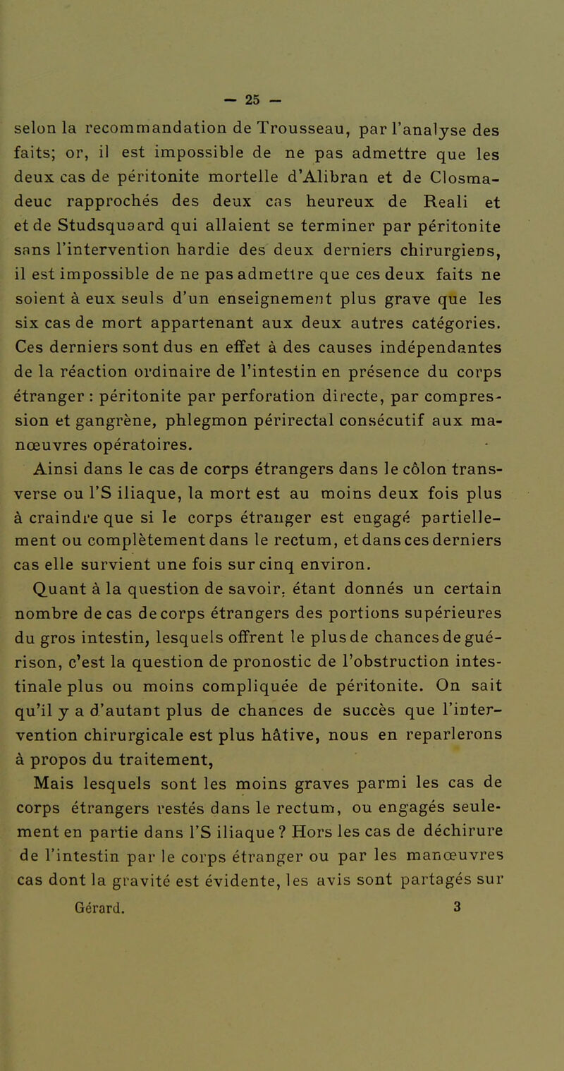 selon la recommandation de Trousseau, par l'analyse des faits; or, il est impossible de ne pas admettre que les deux cas de péritonite mortelle d'Alibran et de Closma- deuc rapprochés des deux cas heureux de Reali et et de Studsquaard qui allaient se terminer par péritonite sans l'intervention hardie des deux derniers chirurgiens, il est impossible de ne pas admettre que ces deux faits ne soient à eux seuls d'un enseignement plus grave que les six cas de mort appartenant aux deux autres catégories. Ces derniers sont dus en effet à des causes indépendantes de la réaction ordinaire de l'intestin en présence du corps étranger : péritonite par perforation directe, par compres- sion et gangrène, phlegmon périrectal consécutif aux ma- nœuvres opératoires. Ainsi dans le cas de corps étrangers dans le côlon trans- verse ou l'S iliaque, la mort est au moins deux fois plus à craindre que si le corps étranger est engagé partielle- ment ou complètement dans le rectum, et dans ces derniers cas elle survient une fois sur cinq environ. Quant à la question de savoir, étant donnés un certain nombre de cas de corps étrangers des portions supérieures du gros intestin, lesquels offrent le plus de chances de gué- rison, c'est la question de pronostic de l'obstruction intes- tinale plus ou moins compliquée de péritonite. On sait qu'il y a d'autant plus de chances de succès que l'inter- vention chirurgicale est plus hâtive, nous en reparlerons à propos du traitement, Mais lesquels sont les moins graves parmi les cas de corps étrangers restés dans le rectum, ou engagés seule- ment en partie dans l'S iliaque ? Hors les cas de déchirure de l'intestin par le corps étranger ou par les manœuvres cas dont la gravité est évidente, les avis sont partagés sur Gérard. 3