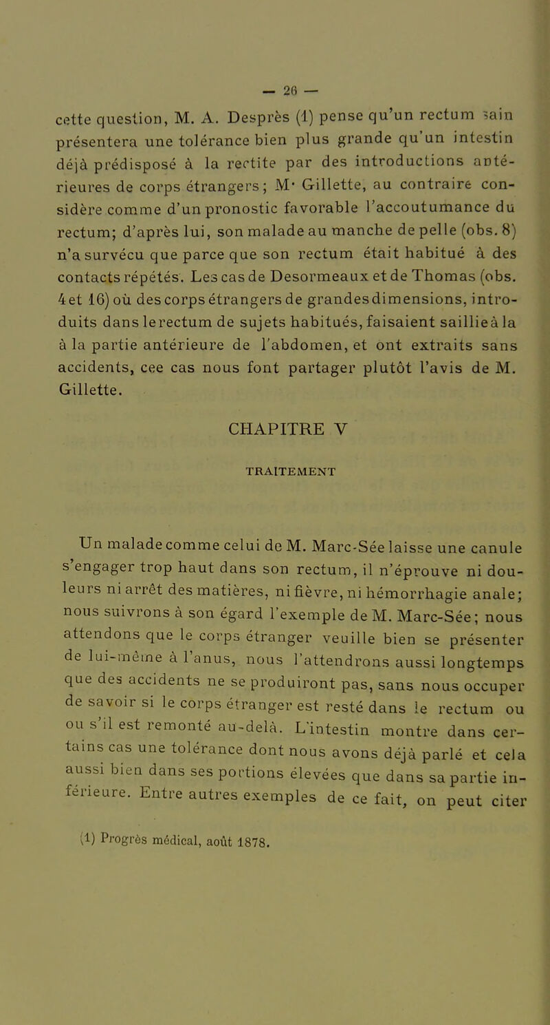 cette question, M. A. Desprès (1) pense qu'un rectum ^,ain présentera une tolérance bien plus grande qu'un intestin déjà prédisposé à la rectite par des introductions anté- rieures de corps étrangers; M* Gillette, au contraire con- sidère comme d'un pronostic favorable l'accoutumance du rectum; d'après lui, son malade au manche de pelle (obs. 8) n'a survécu que parce que son rectum était habitué à des contacts répétés. Les cas de Desormeaux et de Thomas (obs. 4et 16)oii des corps étrangers de grandesdimensions, intro- duits dans lerectum de sujets habitués, faisaient saillieà la à la partie antérieure de l'abdomen, et ont extraits sans accidents, cee cas nous font partager plutôt l'avis de M. Gillette. CHAPITRE V TRAITEMENT Un maladecomme celui de M. Marc-Sée laisse une canule s'engager trop haut dans son rectum, il n'éprouve ni dou- leurs ni arrêt des matières, ni fièvre, ni hémorrhagie anale; nous suivrons à son égard l'exemple de M. Marc-Sée; nous attendons que le corps étranger veuille bien se présenter de lui-mêtne à l'anus, nous l'attendrons aussi loQgtemps que des accidents ne se produiront pas, sans nous occuper de savoir si le corps étranger est resté dans le rectum ou ou s'il est remonté au-delà. L'intestin montre dans cer- tains cas une tolérance dont nous avons déjà parlé et cela aussi biea dans ses portions élevées que dans sa partie in- férieure. Entre autres exemples de ce fait, on peut citer (1) Progrès médical, août 1878.