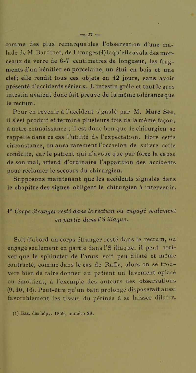 comme des plus remarquables l'observation d'une ma- lade de M.Bardinet, de Limoges(l)laqu'elleavala des mor- ceaux de verre de 6-7 centimètres de longueur, les frag- ments d'un bénitier en porcelaine, un étui en bois et une clef; elle rendit tous ces objets en 12 jours, sans avoir présenté d'accidents sérieux. L'intestin grêle et tout le gros intestin avaient donc fait preuve de la même tolérance que le rectum. Pour en revenir à l'accident signalé par M. Marc Sée, il s'est produit et terminé plusieurs fois de la même façon, à notre connaissance ; il est donc bon qne] le chirurgien se rappelle dans ce cas Tutilité de l'expectation. Hors cette circonstance, on aura rarement l'occasion de suivre cette conduite, car le patient qui n'avoue que par force la cause de son mal, attend d'ordinaire l'apparition des accidents pour réclamer le secours du chirurgien. Supposons maintenant que les accidents signalés dans le chapitre des signes obligent le chirurgien à intervenir. 1° Corps étranger resté dans le rectum ou engagé seulement en partie dans l'S iliaque. Soit d'abord un corps étranger resté dans le rectum, ou engagé seulement en partie dans l'S iliaque, il peut arri- ver que le sphincter de l'anus soit peu dilaté et même contracté, comme dans le cas de Raffy, alors on se trou- vera bien de faire donner au patient un lavement opiacé ou émollient, à l'exemple des auteurs des observations (9,10, 16). Peut-être qu'un bain prolongé disposerait aussi favorablement les tissus du périnée à se laisser dilater. (t) Gaz. deahôp., 1859, numéro 28.