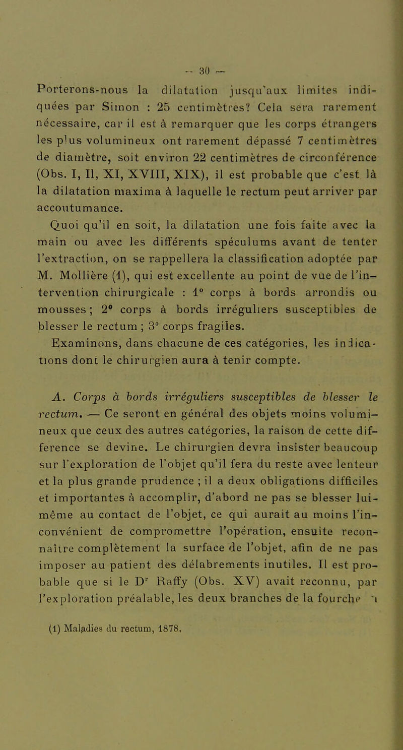 Porterons-nous la dilatation jusqu'aux limites indi- quées par Simon : 25 centimètres? Cela sera rarement nécessaire, car il est à remarquer que les corps étrangers les plus volumineux ont rarement dépassé 7 centimètres de diamètre, soit environ 22 centimètres de circonférence (Obs. I, II, XI, XVIII, XIX), il est probable que c'est là la dilatation maxima à laquelle le rectum peut arriver par accoutumance. Quoi qu'il en soit, la dilatation une fois faite avec la main ou avec les différents spéculums avant de tenter l'extraction, on se rappellera la classification adoptée par M. Mollière (1), qui est excellente au point de vue de l'in- tervention chirurgicale : 1° corps à bords arrondis ou mousses ; 2 corps à bords irréguliers susceptibles de blesser le rectum ; 3° corps fragiles. Examinons, dans chacune de ces catégories, les indica- tions dont le chirurgien aura à tenir compte. A. Corps à bords irréguliers susceptibles de blesser le rectum, — Ce seront en général des objets moins volumi- neux que ceux des autres catégories, la raison de cette dif- férence se devine. Le chiruj'gien devra insister beaucoup sur l'exploration de l'objet qu'il fera du reste avec lenteur et la plus grande prudence ; il a deux obligations difficiles et importantes à accomplir, d'abord ne pas se blesser lui- même au contact de l'objet, ce qui aurait au moins l'in- convénient de compromettre l'opération, ensuite recon- naîire complètement la surface de l'objet, afin de ne pas imposer au patient des délabrements inutiles. Il est pro- bable que si le D'' Raffy (Obs. XV) avait reconnu, par l'exploration préalable, les deux branches de la fourche (1) Maljidies du rectum, 1878,