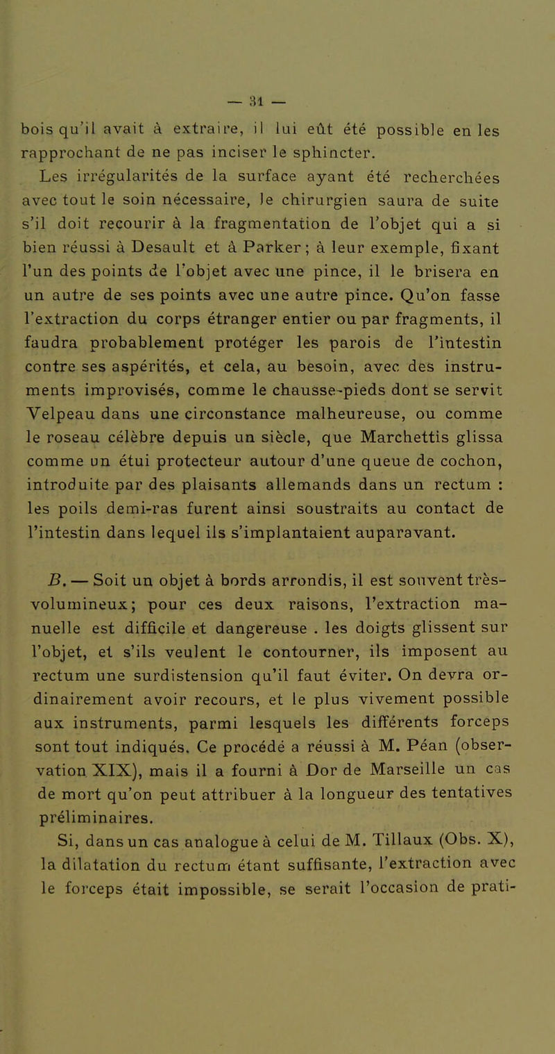 — 81 — bois qu'il avait à extraire, il lui eût été possible en les rapprochant de ne pas inciser le sphincter. Les irrégularités de la surface ayant été recherchées avec tout le soin nécessaire, le chirurgien saura de suite s'il doit recourir à la fragmentation de l'objet qui a si bien réussi à Desault et â Parker; à leur exemple, fixant l'un des points de l'objet avec une pince, il le brisera en un autre de ses points avec une autre pince. Qu'on fasse l'extraction du corps étranger entier ou par fragments, il faudra probablement protéger les parois de l'intestin contre ses aspérités, et cela, au besoin, avec des instru- ments improvisés, comme le chausse-pieds dont se servit Velpeau dans une circonstance malheureuse, ou comme le roseau célèbre depuis un siècle, que Marchettis glissa comme un étui protecteur autour d'une queue de cochon, introduite par des plaisants allemands dans un rectum : les poils demi-ras furent ainsi soustraits au contact de l'intestin dans lequel ils s'implantaient auparavant. B. — Soit un objet à bords arrondis, il est souvent très- volumineux; pour ces deux raisons, l'extraction ma- nuelle est diffi.cile et dangereuse . les doigts glissent sur l'objet, et s'ils veulent le contourner, ils imposent au rectum une surdistension qu'il faut éviter. On devra or- dinairement avoir recours, et le plus vivement possible aux instruments, parmi lesquels les différents forceps sont tout indiqués. Ce procédé a réussi à M. Péan (obser- vation. XIX), mais il a fourni à Dor de Marseille un cas de mort qu'on peut attribuer à la longueur des tentatives préliminaires. Si, dans un cas analogue à celui de M. Tillaux (Obs. X), la dilatation du rectum étant suffisante, l'extraction avec le forceps était impossible, se serait l'occasion de prati-