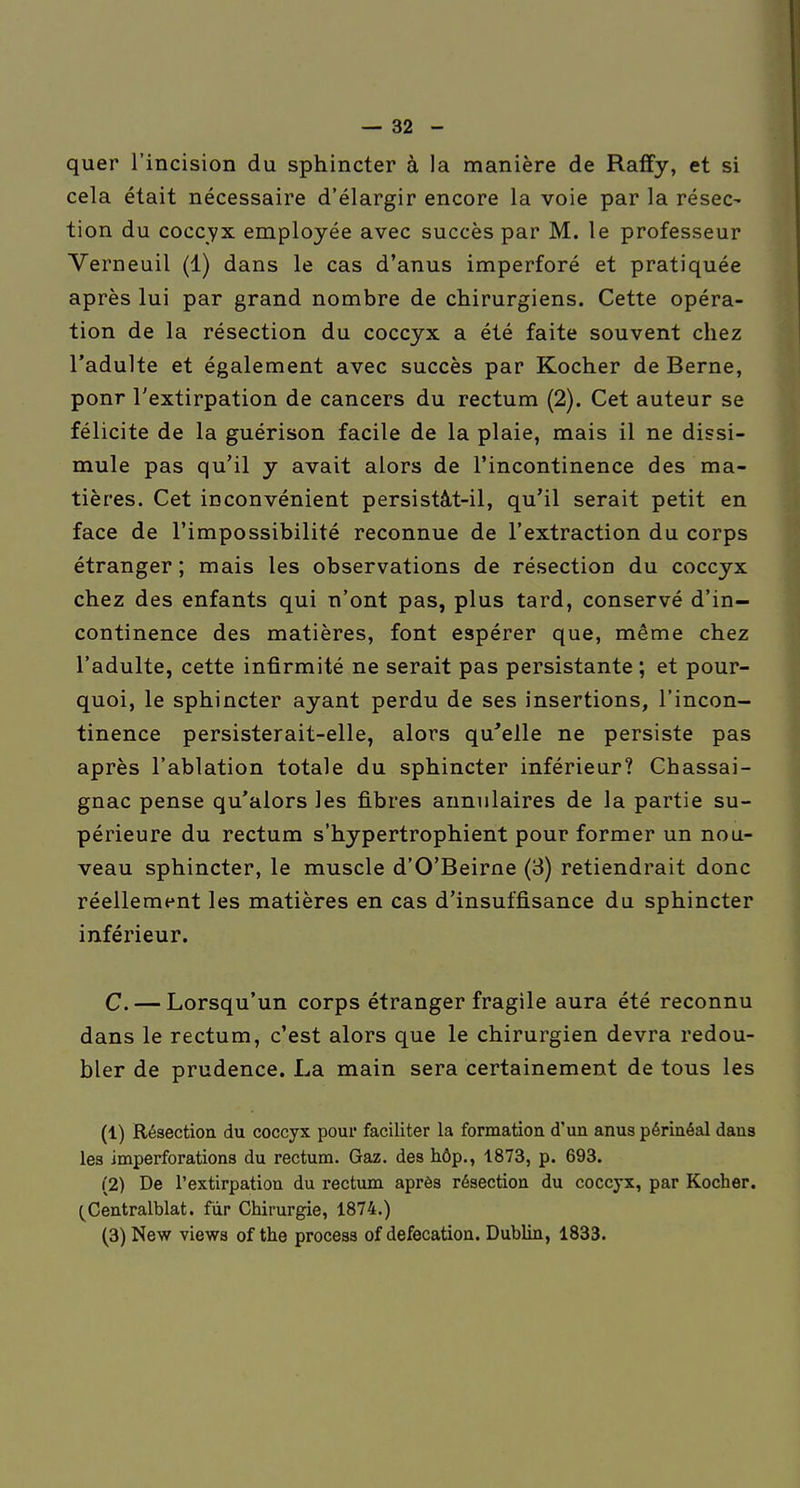 quer l'incision du sphincter à la manière de Raffy, et si cela était nécessaire d'élargir encore la voie par la résec- tion du coccyx employée avec succès par M. le professeur Verneuil (1) dans le cas d'anus imperforé et pratiquée après lui par grand nombre de chirurgiens. Cette opéra- tion de la résection du coccyx a été faite souvent chez l'adulte et également avec succès par Kocher de Berne, ponr l'extirpation de cancers du rectum (2). Cet auteur se félicite de la guérison facile de la plaie, mais il ne dissi- mule pas qu'il y avait alors de l'incontinence des ma- tières. Cet inconvénient persistàt-il, qu'il serait petit en face de l'impossibilité reconnue de l'extraction du corps étranger ; mais les observations de résection du coccyx chez des enfants qui n'ont pas, plus tard, conservé d'in- continence des matières, font espérer que, même chez l'adulte, cette infirmité ne serait pas persistante ; et pour- quoi, le sphincter ayant perdu de ses insertions, l'incon- tinence persisterait-elle, alors qu'elle ne persiste pas après l'ablation totale du sphincter inférieur? Chassai- gnac pense qu'alors les fibres annulaires de la partie su- périeure du rectum s'hypertrophient pour former un nou- veau sphincter, le muscle d'O'Beirne (3) retiendrait donc réellement les matières en cas d'insuffisance du sphincter inférieur. C. — Lorsqu'un corps étranger fragile aura été reconnu dans le rectum, c'est alors que le chirurgien devra redou- bler de prudence. La main sera certainement de tous les (1) Résection du coccyx pour faciliter la formation d'un anus périnéal dans les imperforations du rectum. Gaz. des hôp., 1873, p. 693. (2) De l'extirpation du rectum après résection du coccyx, par Kocher. (^Centralblat. fur Chirurgie, 1874.)