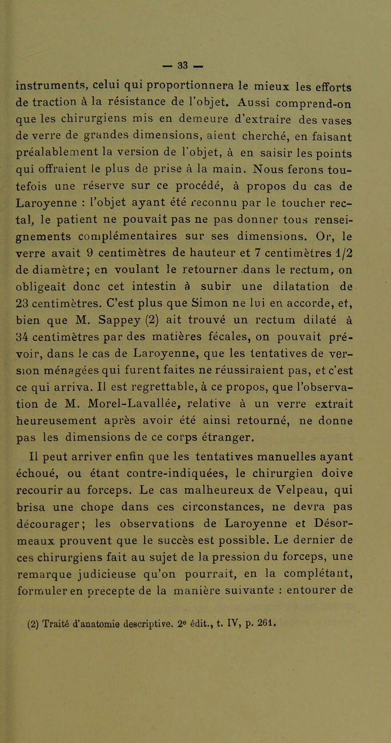 instruments, celui qui proportionnera le mieux les efforts de traction à la résistance de l'objet. Aussi comprend-on que les chirurgiens mis en demeure d'extraire des vases de verre de grandes dimensions, aient cherché, en faisant préalablement la version de l'objet, à en saisir les points qui offraient le plus de prise à la main. Nous ferons tou- tefois une réserve sur ce procédé, à propos du cas de Laroyenne : l'objet ayant été reconnu par le toucher rec- tal, le patient ne pouvait pas ne pas donner tous rensei- gnements complémentaires sur ses dimensions. Or, le verre avait 9 centimètres de hauteur et 7 centimètres 1/2 de diamètre; en voulant le retourner .dans le rectum, on obligeait donc cet intestin à subir une dilatation de 23 centimètres. C'est plus que Simon ne lui en accorde, et, bien que M. Sappey (2) ait trouvé un rectum dilaté à 34 centimètres par des matières fécales, on pouvait pré- voir, dans le cas de Laroyenne, que les tentatives de ver- sion ménfîgéesqui furent faites ne réussiraient pas, et c'est ce qui arriva. Il est regrettable, à ce propos, que l'observa- tion de M. Morel-Lavallée, relative à un verre extrait heureusement après avoir été ainsi retourné, ne donne pas les dimensions de ce corps étranger. Il peut arriver enfin que les tentatives manuelles ayant échoué, ou étant contre-indiquées, le chirurgien doive recourir au forceps. Le cas malheureux de Velpeau, qui brisa une chope dans ces circonstances, ne devra pas décourager; les observations de Laroyenne et Désor- meaux prouvent que le succès est possible. Le dernier de ces chirurgiens fait au sujet de la pression du forceps, une remarque judicieuse qu'on pourrait, en la complétant, formuler en précepte de la manière suivante : entourer de (2) Traité d'anatomie descriptive. 2^ édit., t. IV, p. 261,