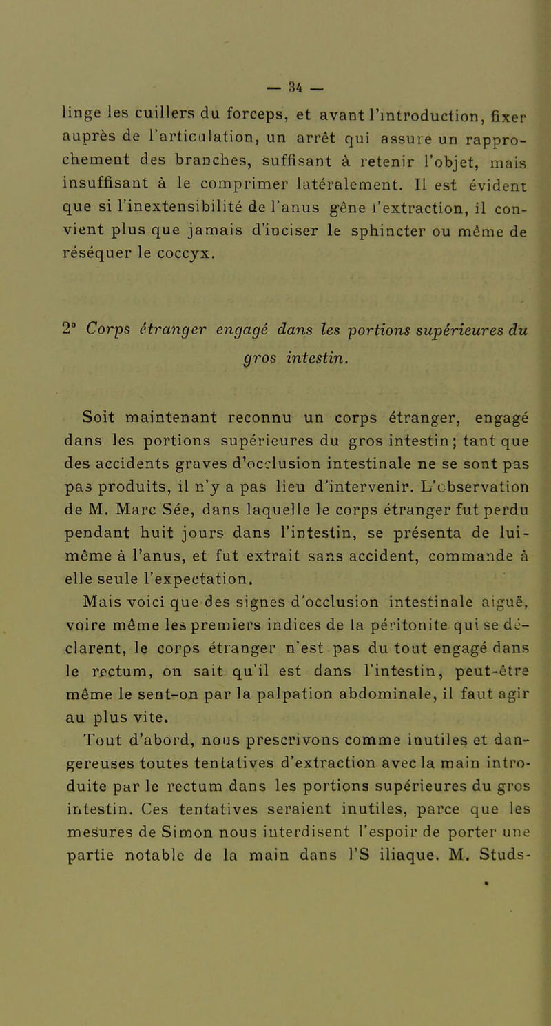 linge les cuillers du forceps, et avant l'introduction, fixer auprès de l'articalation, un arrêt qui assure un rappro- chement des branches, suffisant à retenir l'objet, mais insuffisant à le comprimer latéralement. Il est évident que si l'inextensibilité de l'anus g-êne l'extraction, il con- vient plus que jamais d'inciser le sphincter ou même de réséquer le coccyx. 2° Corps étranger engagé dans les portions supérieures du gros intestin. Soit maintenant reconnu un corps étranger, engagé dans les portions supérieures du gros intestin ; tant que des accidents graves d'occlusion intestinale ne se sont pas pas produits, il n'y a pas lieu d'intervenir. L'observation de M. Marc Sée, dans laquelle le corps étranger fut perdu pendant huit jours dans l'intestin, se présenta de lui- même à l'anus, et fut extrait sans accident, commande à elle seule l'expectation. Mais voici que des signes d'occlusion intestinale aiguë, voire même les premiers indices de la péritonite qui se dé- clarent, le corps étranger n'est pas du tout engagé dans le rectum, on sait qu'il est dans l'intestin, peut-être même le sent-on par la palpation abdominale, il faut agir au plus vite. Tout d'abord, nous prescrivons comme inutiles et dan- gereuses toutes tentatives d'extraction avec la main intro- duite par le rectum dans les portions supérieures du gros intestin. Ces tentatives seraient inutiles, parce que les mesures de Simon nous interdisent l'espoir de porter une partie notable de la main dans l'S iliaque. M. Studs-