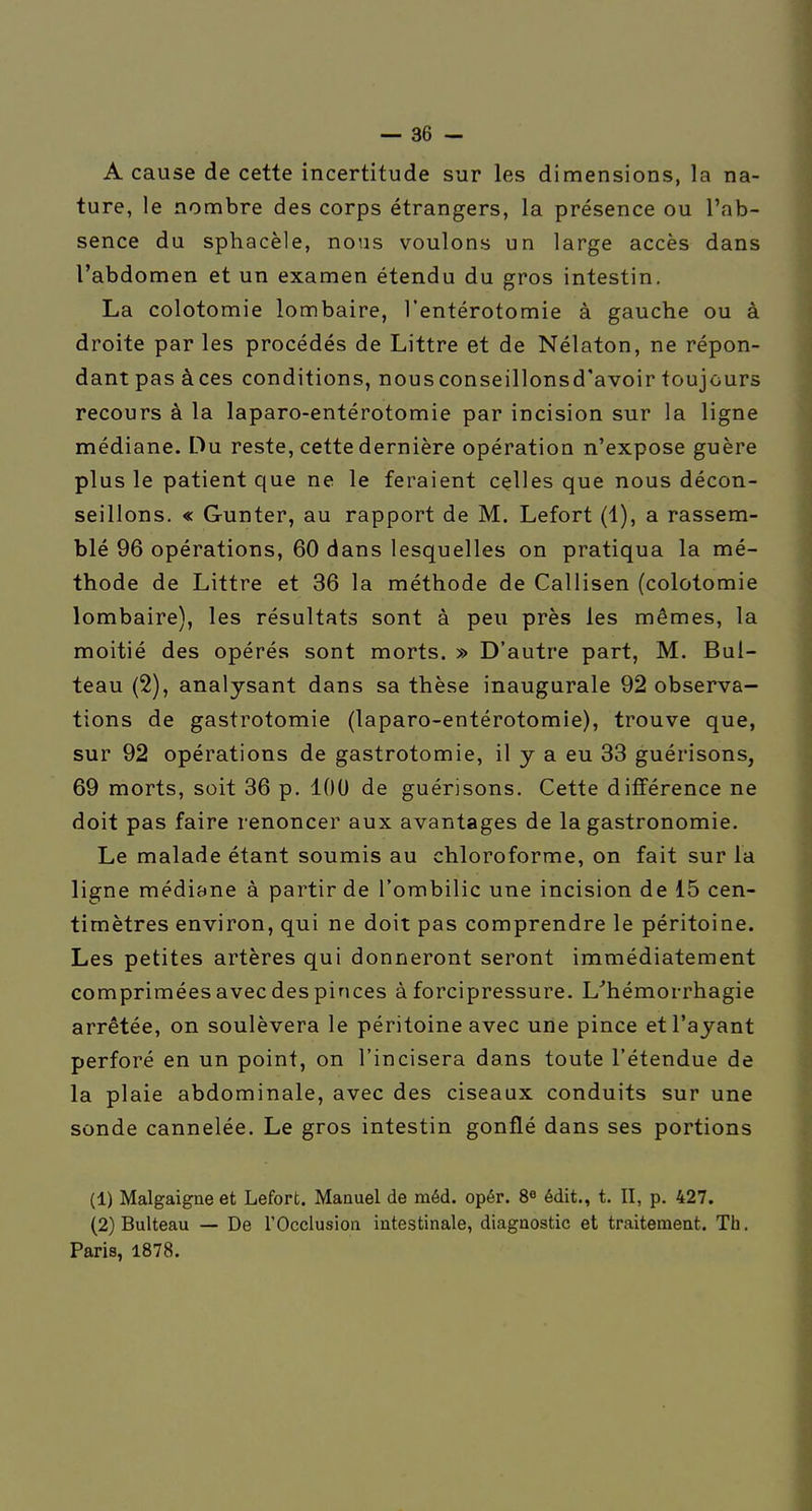 A cause de cette incertitude sur les dimensions, la na- ture, le nombre des corps étrangers, la présence ou l'ab- sence du sphacèle, nous voulons un large accès dans l'abdomen et un examen étendu du gros intestin. La colotomie lombaire, l'entérotomie à gauche ou à droite par les procédés de Littre et de Nélaton, ne répon- dant pas àces conditions, nousconseillonsd'avoir toujours recours à la laparo-entérotomie par incision sur la ligne médiane. Du reste, cette dernière opération n'expose guère plus le patient que ne le feraient celles que nous décon- seillons. « Gunter, au rapport de M. Lefort (1), a rassem- blé 96 opérations, 60 dans lesquelles on pratiqua la mé- thode de Littre et 36 la méthode de Callisen (colotomie lombaire), les résultats sont à peu près les mêmes, la moitié des opérés sont morts. » D'autre part, M. Bul- teau (2), analysant dans sa thèse inaugurale 92 observa- tions de gastrotomie (laparo-entérotomie), trouve que, sur 92 opérations de gastrotomie, il y a eu 33 guérisons, 69 morts, soit 36 p. 100 de guérisons. Cette différence ne doit pas faire renoncer aux avantages de la gastronomie. Le malade étant soumis au chloroforme, on fait sur la ligne médiane à partir de l'ombilic une incision de 15 cen- timètres environ, qui ne doit pas comprendre le péritoine. Les petites artères qui donneront seront immédiatement comprimées avec des pinces à forcipressure. L'hémorrhagie arrêtée, on soulèvera le péritoine avec une pince et l'ayant perforé en un point, on l'incisera dans toute l'étendue de la plaie abdominale, avec des ciseaux conduits sur une sonde cannelée. Le gros intestin gonflé dans ses portions (1) Malgaigae et Lefort. Manuel de méd. opér. 8^ édit., t. II, p. 427. (2) Bulteau — De rOcclusioii intestinale, diagnostic et traitement. Th. Paris, 1878.