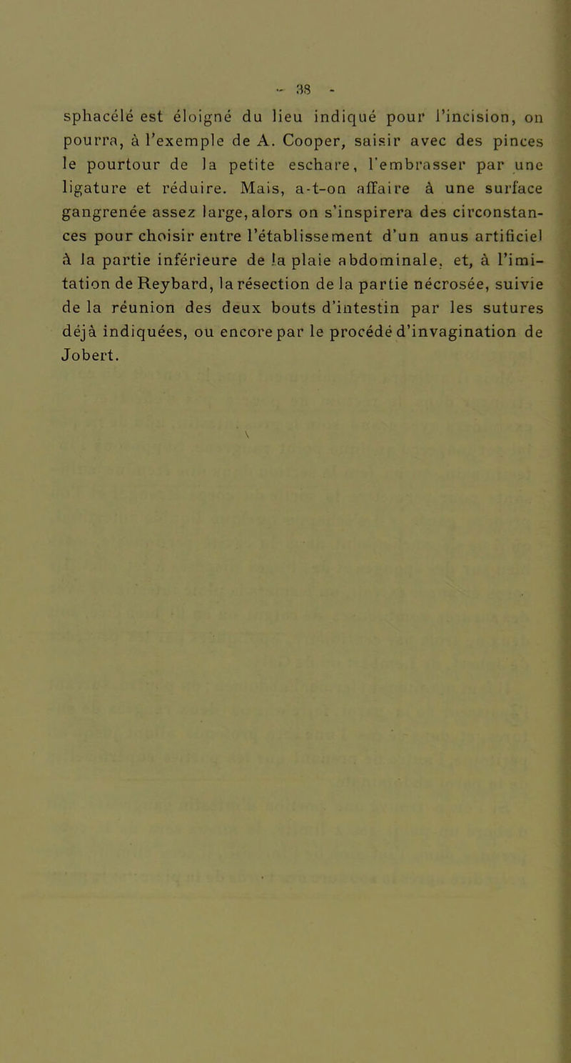 sphacélé est éloigné du lieu indiqué pour l'incision, on pourra, à l'exemple de A. Cooper, saisir avec des pinces le pourtour de la petite eschare, l'embrasser par une ligature et réduire. Mais, a-t-on affaire à une surface gangrenée assez large,alors on s'inspirera des circonstan- ces pour choisir entre l'établissement d'un anus artificiel à Ja partie inférieure de !a plaie abdominale, et, à l'imi- tation de Rejbard, la résection de la partie nécrosée, suivie de la réunion des deux bouts d'intestin par les sutures déjà indiquées, ou encore par le procédé d'invagination de Jobert.