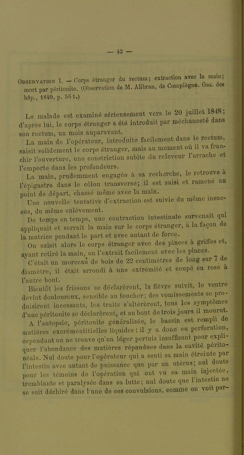 Observation I. - Corps étranger du rectum; extractiou avec la main; mort par péritonite. (Observation de M. Alibran, de Compiegne. Gaz. des hôp,, 1849, p. 561.) Le malade est examiné sérieusement vers le 20 juillet 1848; d'après lui, le corps étranger a été introduit par méchanceté dans son rectum, un mois auparavant. La main de l'opérateur, introduite facilement dans le rectum, saisit solidement le corps étranger, mais au moment ou il va fran- chir l'ouverture, une constriction subite du releveur 1 arrache et l'emporte dans les profondeurs. La main, prudemment engagée à sa recherche, le retrouve a l'épigastre dans le côlon transverse; il est saisi et ramené au point de départ, chassé même avec la main. Une nouvelle tentative d'cxtraclion est suivie du même insuc- cès, du même enlèvement. De temps en temps, une contraction intestinale survenait qui appliquait et serrait la main sur le corps étranger, à la façon de la matrice pendant le part et avec autant de force. On saisit alors le corps étranger avec des pinces à griffes et, ayant retiré la main, on l'extrait facilement avec les pinces. ^ C'était un morceaii de bois de 22 centimètres de long sur / de diamètre, il était arrondi à une extrémité et coupé en rose a l'autre bout. Bientôt les frissons se déclarèrent, la fièvre suivit, le ventre devint douloureux, sensible au toucher; des vomissements se pro- duisirent incessants, les traits s'altérèrent, tous les symptômes d'une péritonite se déclarèrent, et au bout de trois jours il mourut. A l'autopsie, péritonite généralisée, le bassin est rempli de matières excrémentiticlles liquides : il y a donc eu perforation, cependant on ne trouve qu'un léger pertuis insuffisant pour expli- quer l'abondance des matières répandues dans la cavité perito- néale. Nul doute pour l'opérateur qui a senti sa main étreinte par l'intestin avec autant de puissance que par un utérus; nul doute pour les témoins de l'opération qui ont vu sa main injectée, tremblante et paralysée dans sa lutte; nul doute que l'intestin ne se soit déchiré dans l une de ces convulsions, comme on voit par-