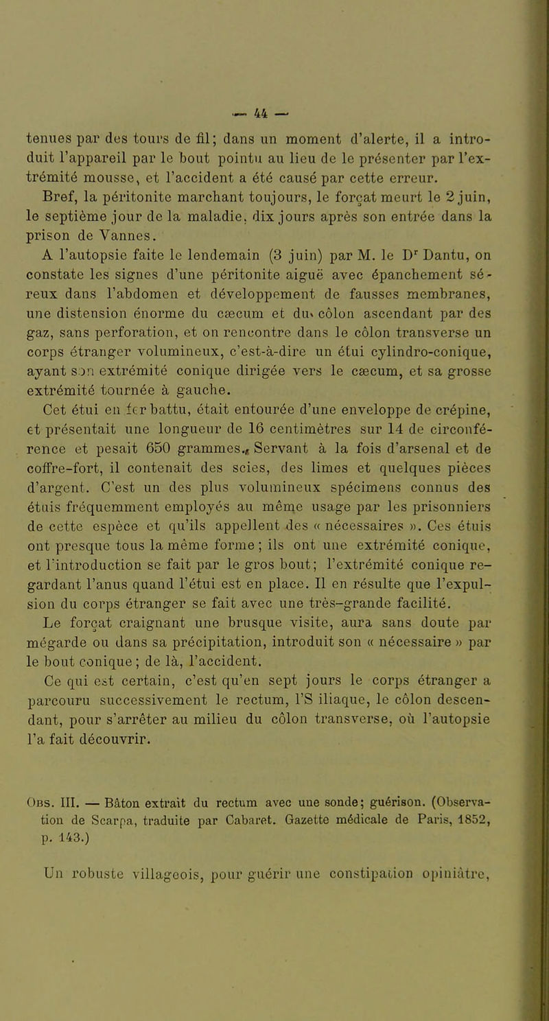 tenues par des tours de fil; dans un moment d'alerte, il a intro- duit l'appareil par le bout pointu au lieu de le présenter par l'ex- trémité mousse, et l'accident a été causé par cette erreur. Bref, la péritonite marchant toujours, le forçat meurt le 2 juin, le septième jour de la maladie, dix jours après son entrée dans la prison de Vannes. A l'autopsie faite le lendemain (3 juin) par M. le D' Dantu, on constate les signes d'une péritonite aiguë avec épanchement sé- reux dans l'abdomen et développement de fausses membranes, une distension énorme du caecum et du» côlon ascendant par des gaz, sans perforation, et on rencontre dans le côlon transverse un corps étranger volumineux, c'est-à-dire un étui cylindro-conique, ayant son extrémité conique dirigée vers le caecum, et sa grosse extrémité tournée à gauche. Cet étui en 1er battu, était entourée d'une enveloppe de crépine, et présentait une longueur de 16 centimètres sur 14 de circonfé- rence et pesait 650 grammes.^ Servant à la fois d'arsenal et de cofFre-fort, il contenait des scies, des limes et quelques pièces d'argent. C'est un des plus volumineux spécimens connus des étais fréquemment employés au mênie usage par les prisonniers de cette espèce et qu'ils appellent des « nécessaires ». Ces étuis ont presque tous la même forme; ils ont une extrémité conique, et Tintroduction se fait par le gros bout; l'extrémité conique re- gardant l'anus quand l'étui est en place. Il en résulte que l'expul- sion du corps étranger se fait avec une très-grande facilité. Le forçat craignant une brusque visite, aura sans doute par mégarde ou dans sa précipitation, introduit son a nécessaire » par le bout conique ; de là, l'accident. Ce qui eit certain, c'est qu'en sept jours le corps étranger a parcouru successivement le rectum, l'S iliaque, le côlon descen- dant, pour s'arrêter au milieu du côlon transverse, oii l'autopsie l'a fait découvrir. Obs. III. — Bâton extrait du rectum avec une sonde; guérison. (Observa- tion de Scarpa, traduite par Cabaret. Gazette médicale de Paris, 1852, p. 143.) Un robuste villageois, pour guérir une constipaiion opiniâtre,