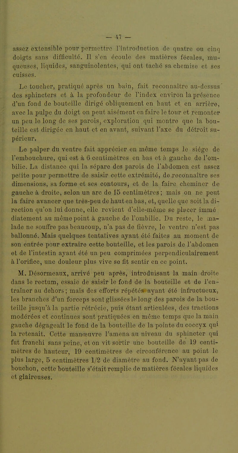 assez extensible pour permettre rintrodiiction de quatre ou cinq doigts sans difficulté. Il s'en écoule des matières fécales, mu- queuses, liquides, sanguinolentes, qui ont taché sa chemise et ses cuisses. Le toucher, pratiqué après un bain, fait reconnaître au-dessus' des sphincters et à la profondeur de l'index environ la présence d'un fond de bouteille dirigé obliquement en haut et en arrière, avec la pulpe du doigt on peut aisément enfaire le tour et remonter un peu le long de ses parois, exploration qui montre que la bou- teille est dirigée en haut et en avant, suivant l'axe du détroit su- périeur. Le palper du ventre fait apprécier en même temps le siège de l'embouchure, qui est à 6 centimètres en bas et à gauche de l'om- bilic. La distance qui la sépare des parois de l'abdomen est assez petite pour permettre de saisir cette extrémité, de j-econnaître ses dimensions, sa forme et ses contours, et de la faire cheminer de gauche à droite, selon un arc de 15 centimètres; mais on ne peut la faire avancer que très-peu de haut en bas, et, quelle que soit la di- rection qu'on lui donne, elle revient d'elle-même se placer immé diatement au même point à gauche de l'ombilic. Du reste, le ma- lade ne souffre pas beaucoup, n'a pas de fièvre, le ventre n'est pas ballonné. Mais quelques tentatives ayant été faites au moment de son entrée pour extraire cette bouteille, et les parois de l'abdomen et de l'intestin ayant été un peu comprimées perpendiculairement à l'orifice, une douleur plus vive se fit sentir en ce point. M. Désormeaux, arrivé peu après, introduisant la main droite dans le rectum, essaie de saisir le fond de la bouteille et de l'en- traîner au dehors; mais des efî'orts répétés ayant été infructueux, les branches d'un forceps sont glissées le long des parois de la bou- teille jusqu'à la partie rétrécie, puis étant articulées, des tractions modérées et continues sont pratiquées en même temps que la main gauche dégageait le fond de la bouteille de la pointe du coccyx qui la retenait. Cette manœuvre l'amena au niveau du sphincter qui fut franchi sans peine, et on vit sortir une bouteille de 19 centi- mètres de hauteur, 19 centimètres de circonférence au point le plus large, 5 centimètres 1/2 de diamètre au fond. N'ayant pas de bouchon, cette bouteille s'était remplie de matières fécales liquides et glaireuses.