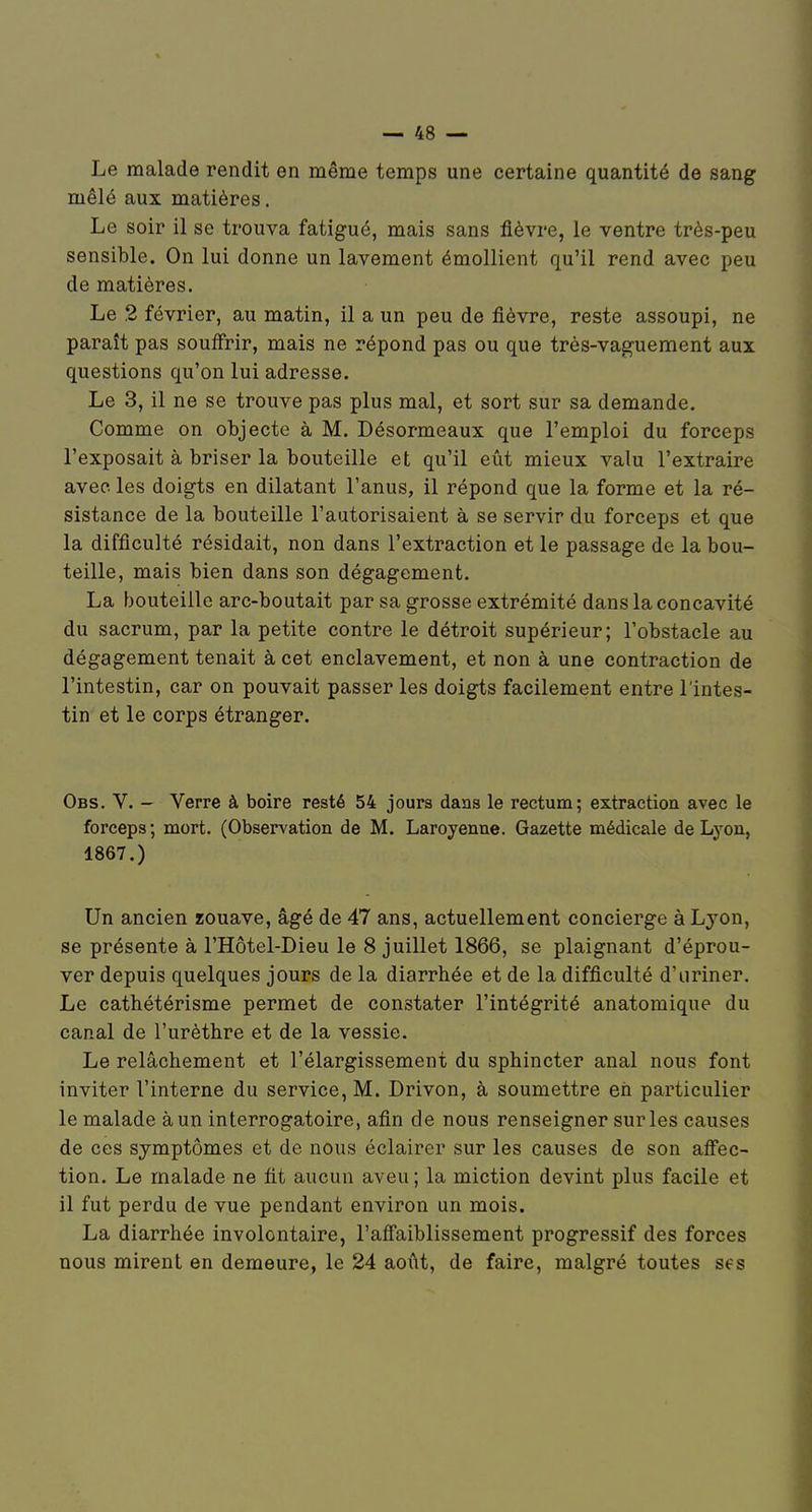 Le malade rendit en même temps une certaine quantité de sang mêlé aux matières, Le soir il se trouva fatigué, mais sans fièvre, le ventre très-peu sensible. On lui donne un lavement émollient qu'il rend avec peu de matières. Le ,2 février, au matin, il a un peu de fièvre, reste assoupi, ne paraît pas soufirir, mais ne répond pas ou que très-vaguement aux questions qu'on lui adresse. Le 3, il ne se trouve pas plus mal, et sort sur sa demande. Comme on objecte à M. Désormeaux que l'emploi du forceps l'exposait à briser la bouteille et qu'il eût mieux valu l'extraire avec les doigts en dilatant l'anus, il répond que la forme et la ré- sistance de la bouteille l'autorisaient à se servir du forceps et que la difficulté résidait, non dans l'extraction et le passage de la bou- teille, mais bien dans son dégagement. La bouteille arc-boutait par sa grosse extrémité dans la concavité du sacrum, par la petite contre le détroit supérieur; l'obstacle au dégagement tenait à cet enclavement, et non à une contraction de l'intestin, car on pouvait passer les doigts facilement entre l'intes- tin et le corps étranger. Obs. V. — Verre à boire resté 54 jours dans le rectum; extraction avec le forceps; mort. (Observation de M. Laroyenne. Gazette médicale de Lyon, 1867.) Un ancien zouave, âgé de 47 ans, actuellement concierge à Lyon, se présente à l'Hôtel-Dieu le 8 juillet 1866, se plaignant d'éprou- ver depuis quelques jours de la diarrhée et de la difficulté d'uriner. Le cathétérisme permet de constater l'intégrité anatomique du canal de l'urèthre et de la vessie. Le relâchement et l'élargissement du sphincter anal nous font inviter l'interne du service, M. Drivon, à soumettre eh particulier le malade à un interrogatoire, afin de nous renseigner sur les causes de ces symptômes et de nous éclairer sur les causes de son afi'ec- tion. Le malade ne fit aucun aveu; la miction devint plus facile et il fut perdu de vue pendant environ un mois. La diarrhée involontaire, l'afiTaiblissement progressif des forces nous mirent en demeure, le 24 août, de faire, malgré toutes ses