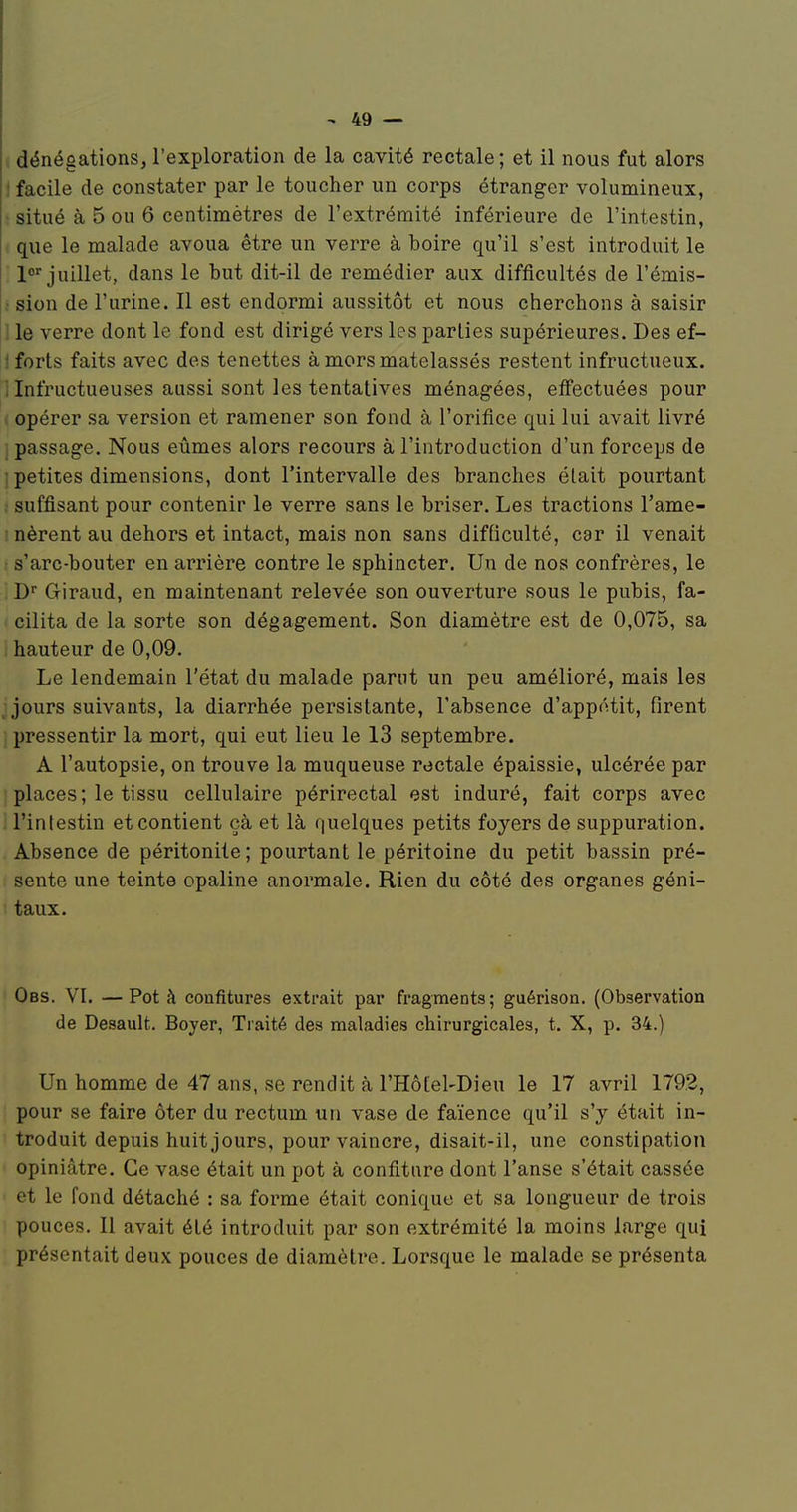 dénégations, l'exploration de la cavité rectale ; et il nous fut alors ! facile de constater par le toucher un corps étranger volumineux, • situé à 5 ou 6 centimètres de l'extrémité inférieure de l'intestin, que le malade avoua être un verre à boire qu'il s'est introduit le 1< juillet, dans le but dit-il de remédier aux difficultés de l'émis- : sion de l'urine. Il est endormi aussitôt et nous cherchons à saisir 1 le verre dont le fond est dirigé vers les parties supérieures. Des ef- 1 forts faits avec des tenettes à mors matelassés restent infructueux. 1 Infructueuses aussi sont les tentatives ménagées, effectuées pour . opérer sa version et ramener son fond à l'orifice qui lui avait livré j passage. Nous eûmes alors recours à l'introduction d'un forceps de ' petites dimensions, dont l'intervalle des branches était pourtant suffisant pour contenir le verre sans le briser. Les tractions l'ame- ! nèrent au dehors et intact, mais non sans difticulté, car il venait • s'arc-bouter en arrière contre le sphincter. Un de nos confrères, le !)■■ Giraud, en maintenant relevée son ouverture sous le pubis, fa- cilita de la sorte son dégagement. Son diamètre est de 0,075, sa ; hauteur de 0,09. Le lendemain l'état du malade parut un peu amélioré, mais les ; jours suivants, la diarrhée persistante, l'absence d'appétit, firent pressentir la mort, qui eut lieu le 13 septembre. A l'autopsie, on trouve la muqueuse roctale épaissie, ulcérée par places; le tissu cellulaire périrectal est induré, fait corps avec l'intestin et contient çà et là quelques petits foyers de suppuration. Absence de péritonite ; pourtant le péritoine du petit bassin pré- sente une teinte opaline anormale. Rien du côté des organes géni- taux. Obs. VI. —Pot à confitures extrait par fragments; guérison. (Observation de Desault. Boyer, Traité des maladies chirurgicales, t. X, p. 34.) Un homme de 47 ans, se rendit à l'Hôtel-Dieu le 17 avril 1792, pour se faire ôter du rectum un vase de faïence qu'il s'y était in- troduit depuis huit jours, pour vaincre, disait-il, une constipation opiniâtre. Ce vase était un pot à confiture dont l'anse s'était cassée et le fond détaché : sa forme était conique et sa longueur de trois pouces. Il avait été introduit par son extrémité la moins large qui présentait deux pouces de diamètre. Lorsque le malade se présenta