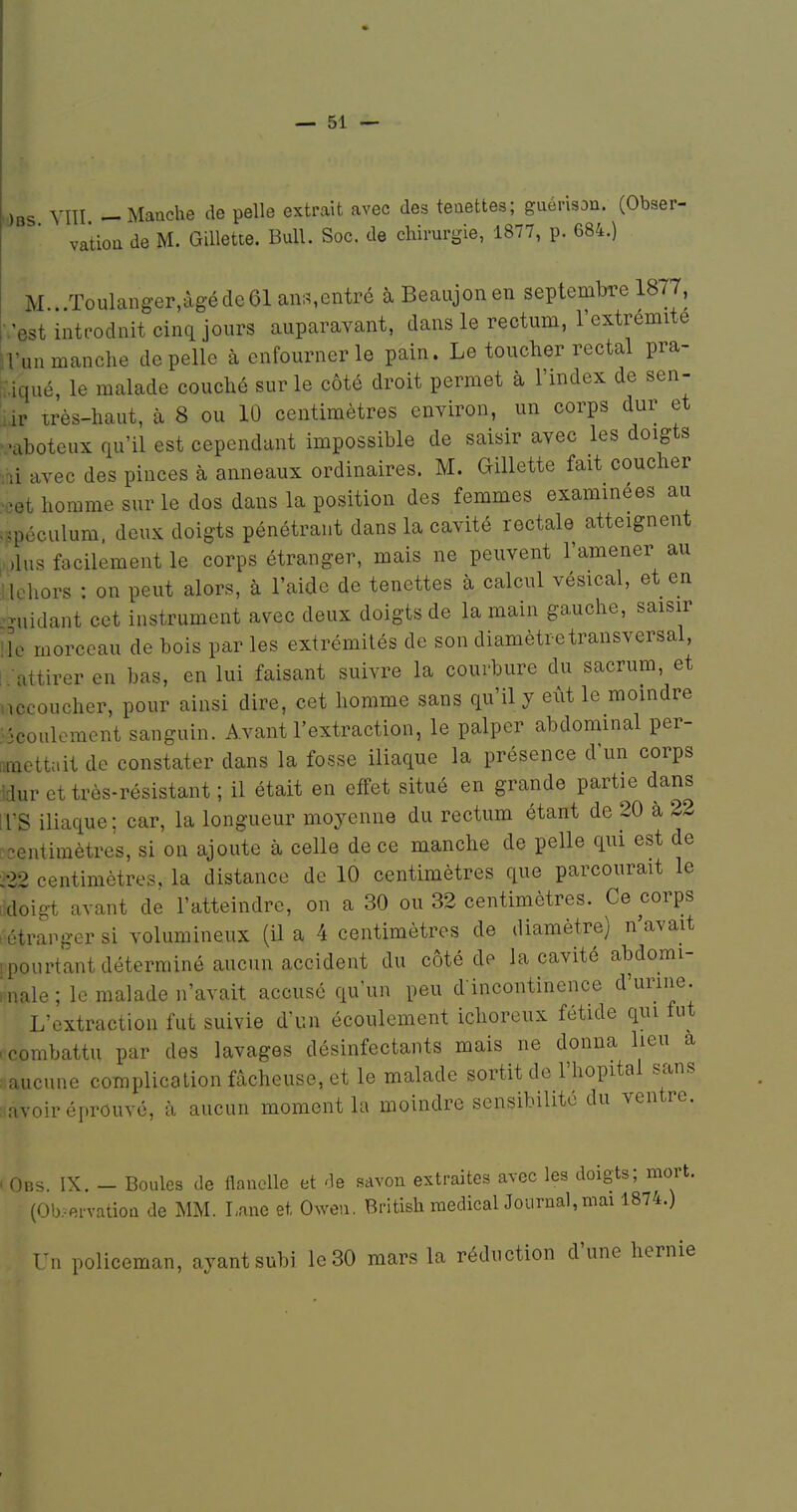 Obs Vni -Maache de pelle extrait avec des teaettes; guérison. (Obser- vation de M. Gillette. Bull. Soc. de chirurgie, 1877, p. 684.) M Toulanger,àgéde61ani^entré àBeaujonen septembre 1877, ■.'est intpodnit cinq jours auparavant, dans le rectum, l'extrémité iVun manche de pelle à enfourner le pain. Le toucher rectal pra- wqué, le malade couché sur le côté droit permet à l'index de sen- lir très-haut, à 8 ou 10 centimètres environ, un corps dur et ^•aboteux qu'il est cependant impossible de saisir avec les doigts ■m avec des pinces à anneaux ordinaires. M. Gillette fait coucher .îet homme sur le dos dans la position des femmes examinées au =.pécLilum, deux doigts pénétrant dans la cavité rectale atteignent ^,lus facilement le corps étranger, mais ne peuvent l'amener au Ilehors : on peut alors, à l'aide de tenettes à calcul vésical, et en -uidant cet instrument avec deux doigts de la main gauche, saisir lie morceau de bois par les extrémités de son diamètre transversal, I .'attirer en bas, en lui faisant suivre la courbure du sacrum, et nccoucher, pour ainsi dire, cet homme sans qu'il y eût le moindre •'ôcoulcment sanguin. Avant l'extraction, le palper abdominal per- ftmettait de constater dans la fosse iliaque la présence d'un corps 'dur et très-résistant ; il était en effet situé en grande partie dans irS iliaque; car, la longueur moyenne du rectum étant de 20 à 22 -entiraètres, si on ajoute à celle de ce manche de pelle qui est de ;22 centimètres, la distance de 10 centimètres que parcourait le .doigt avant de l'atteindre, on a 30 ou 32 centimètres. Ce corps . étranger si volumineux (il a 4 centimètres de diamètre) n'avait [pourtant déterminé aucun accident du côté de la cavité abdomi- Inale ; le malade n'avait accusé qu'un peu d incontinence d'urine. L'extraction fut suivie d'un écoulement ichoreux fétide qui lut .combattu par des lavages désinfectants mais ne donna lieu a l aucune complication fâcheuse, et le malade sortit de l'hôpital sans ;iavoir éprouvé, à aucun moment la moindre sensibilité du ventre. ' Obs. IX. - Boules de flanelle et de savon extraites avec les doigts; mort. (Ob-ervatioQ de MM. Lane et Oweu. British médical Journal, mai 1874.) Un policeman, ayant subi le 30 mars la réduction d'une hernie