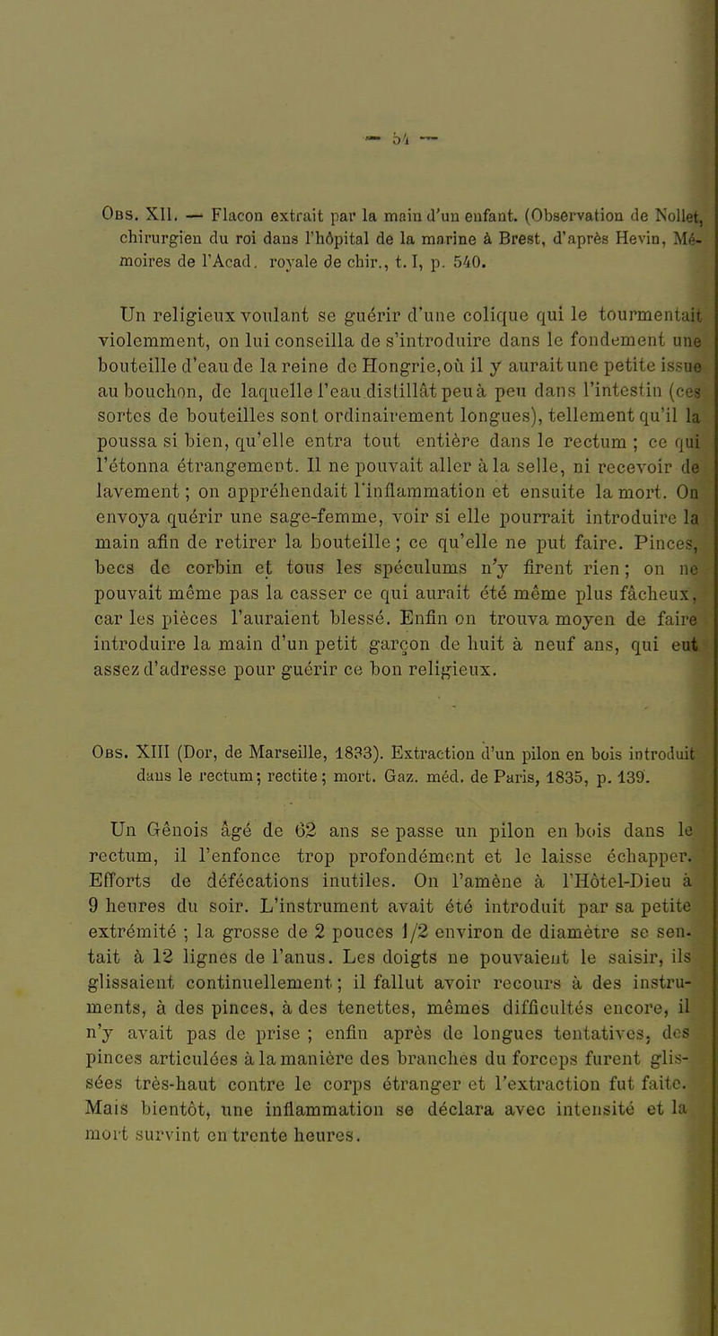 04 — Obs. Xll. — Flacon extrait par la main d'un enfant. (Observation de Nollet, chirurgien du roi dans l'hôpital de la marine à Brest, d'après Hevin, Mé- moires de l'Acad. royale de chir., 1.1, p. 540. Un religieux voulant se guérir d'une colique qui le tourmentait violemment, on lui conseilla de s'introduire dans le fondement une bouteille d'eau de la reine de Hongrie, où il y aurait une petite issue au bouchon, de laquelle l'eau distillât peu à peu dans l'intestin (ces sortes de bouteilles sont ordinairement longues), tellement qu'il la poussa si bien, qu'elle entra tout entière dans le rectum ; ce qui l'étonna étrangement. Il ne pouvait aller à la selle, ni recevoir de lavement ; on appréhendait Tinflaramation et ensuite la mort. On envoya quérir une sage-femme, voir si elle pourrait introduire la main afin de retirer la bouteille ; ce qu'elle ne put faire. Pinces, becs de corbin et tous les spéculums n'y firent rien ; on ne pouvait même pas la casser ce qui aurait été même plus fâcheux, car les pièces l'auraient blessé. Enfin on trouva moyen de faire introduire la main d'un petit garçon de huit à neuf ans, qui eut assez d'adresse pour guérir ce bon religieux. Obs. XIII (Dor, de Marseille, 1833). Extraction d'un pilon en bois introduit dans le rectum-, rectite ; mort. Gaz. méd. de Paris, 1835, p. 139'. Un Grênois âgé de 62 ans se passe un pilon en bois dans le rectum, il l'enfonce trop profondément et le laisse échapper. Efforts de défécations inutiles. On l'amène à l'Hôtel-Dieu à 9 heures du soir. L'instrument avait été introduit par sa petite extrémité ; la grosse de 2 pouces 1/2 environ de diamètre se sen- tait à 12 lignes de l'anus. Les doigts ne pouvaient le saisir, ils glissaient continuellement ; il fallut avoir recours à des instru- ments, à des pinces, à des tenettes, mêmes difficultés encore, il n'y avait pas de prise ; enfin après de longues tentatives, do? pinces articulées à la manière des branches du forceps furent glis- sées très-haut contre le corps étranger et l'extraction fut faite. Mais bientôt, une inflammation se déclara avec intensité et la mort survint en trente heures.