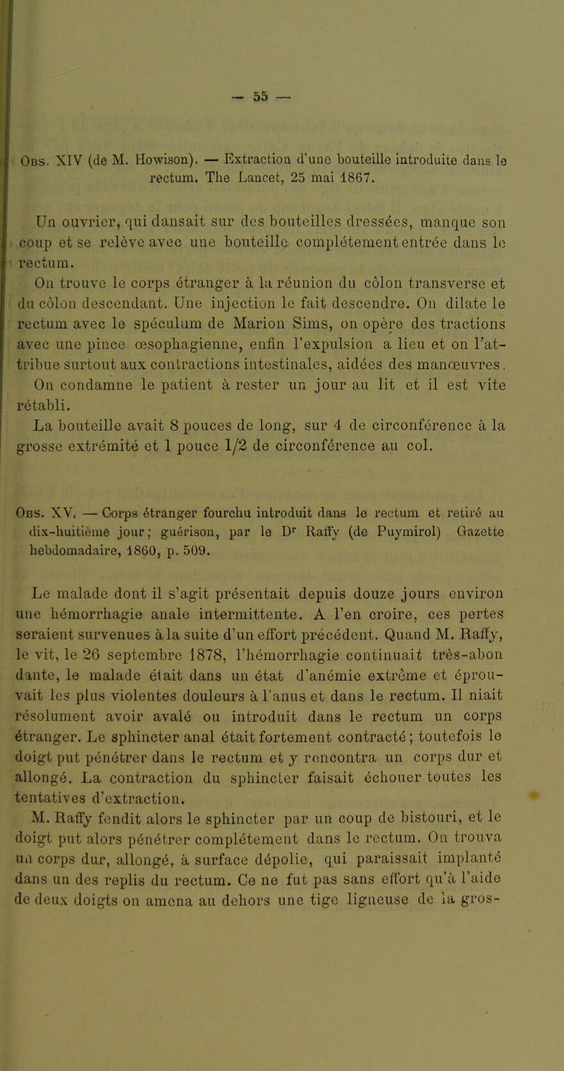 Obs. XIV (de M. Ho^visoIl). — ExtractioQ d'une bouteille introduite dans le rectum. The Lancet, 25 mai 1867. Un ouvrier, qui dansait sur des bouteilles dressées, manque son coup et se relève avec une bouteille complètement entrée dans le rectum. On trouve le corps étranger à la réunion du côlon transverse et du côlon descendant. Une injection le fait descendre. On dilate le rectum avec le spéculum de Marion Sims, on opère des tractions avec une pince œsophagienne, enfin l'expulsion a lieu et on l'at- tribue surtout aux contractions intestinales, aidées des manœuvres. On condamne le patient à rester un jour au lit et il est vite rétabli. La bouteille avait 8 pouces de long, sur 4 de circonférence à la grosse extrémité et 1 pouce 1/2 de circonférence au col. Obs. XV. — Corps étranger fourchu introduit dans le rectum et retiré au dix-huitième jour; guérison, par le D'' RafFy (de Puymirol) Gazette hebdomadaire, 1860, p. 509. Le malade dont il s'agit présentait depuis douze jours environ une hémorrhagie anale intermittente. A l'en croire, ces pertes seraient survenues à la suite d'un efi'ort précédent. Quand M. Raffj, le vit, le 26 septembre 1878, l'hémorrhagie continuait très-abon dante, le malade élait dans un état d'anémie extrême et éprou- vait les plus violentes douleurs à l'anus et dans le rectum. Il niait résolument avoir avalé ou introduit dans le rectum un corps étranger. Le sphincter anal était fortement contracté ; toutefois le doigt put pénétrer dans le rectum et y rencontra un corps dur et allongé. La contraction du sphincter faisait échouer toutes les tentatives d'extraction. M. Rafïj fendit alors le sphincter par un coup de bistouri, et le doigt put alors pénétrer complètement dans le rectum. On trouva un corps dur, allongé, à surface dépolie, qui paraissait implanté dans un des replis du rectum. Ce ne fut pas sans effort qu'à l'aide de deux doigts on amena au dehors une tige ligneuse de la gros-