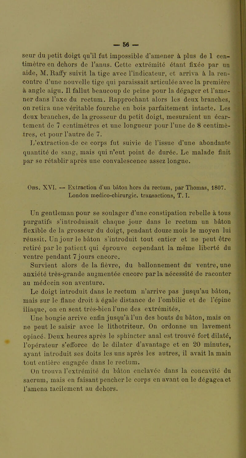 seur du petit doigt qu'il fut impossible d'amener à plus de 1 cen- timètre en dehors de l'anus. Cette extrémité étant fixée par un aide, M, Ralfy suivit la tige avec l'indicateur, et arriva à la ren- contre d'une nouvelle tige qui paraissait articulée avec la première à angle aigu. Il fallut beaucoup de peine pour la dégager et l'ame- ner dans l'axe du rectum. Rapprochant alors les deux branches, on retira une véritable fourche en bois parfaitement intacte. Les deux branches, de la grosseur du petit doigt, mesuraient un écar- tement de 7 centimètres et une longueur pour l'une de 8 centimè- tres, et pour l'autre de 7. L'extraction-de ce corps fut suivie de l'issue d'une abondante quantité de sang, mais qui n'eut point de durée. Le malade finit par se rétablir après une convalescence assez longne. Obs. XVI. — Extraction d'un bâton hors du rectum, par Thomas, 1807. London medico-chirurgic. transactions, T. I. Un gentleman pour se soulager d'une constipation rebelle à tous purgatifs s'introduisait chaque jour dans le rectum un bâton flexible de la grosseur du doigt, pendant douze mois le moyen lui réussii. Un jour le bâton s'introduit tout entier et ne peut être retiré par le patient qui éprouve cependant la même liberté du ventre pendant 7 jours encore. Survient alors de la fièvre, du ballonnement du ventre, une anxiété très-grande augmentée encore parla nécessité de raconter au médecin son aventure. Le doigt introduit dans le rectum n'arrive pas jusqu'au bâton, mais sur le flanc droit à égale distance de l'ombilic et de l'épine iliaque, on en sent très-bien l'une des extrémités. Une bougie arrive enfin jusqu'à l'un des bouts du bâton, mais on ne peut le saisir avec le lithotriteur. On ordonne un lavement opiacé. Deux heures après le sphincter anal est trouvé fort dilaté, l'opérateur s'efforce de le dilater d'avantage et en 20 minutes, ayant introduit ses doits les uns après les autres, il avait la main tout entière engagée dans le rectum. On trouva l'extrémité du bâton enclavée dans la concavité du sacrum, mais en faisant pencher le corps en avant on le dégagea et l'amena laciiement au dehors.