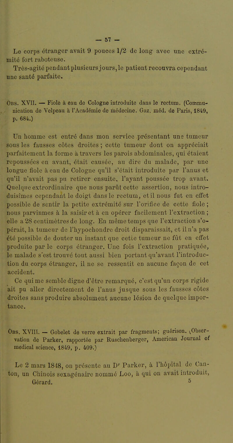 Le corps étranger avait 9 pouces 1/2 de long avec une extré- mité fort raboteuse. Très-agité pendant plusieurs j ours, le patient recouvra cependant une santé parfaite. Obs. XVII. — Fiole à eau de Cologne introduite dans le rectum. (Commu- nication de Velpeau à l'Académie de médecine. Gaz. méd. de Paris, 1849, p. 684.) Un homme est entré dans mon service présentant une tumeur sous les fausses côtes droites ; cette tumeur dont on appréciait parfaitement la forme à travers les parois abdominales, qui étaient repoussées en avant, était causée, au dire du malade, par une longue fiole à eau de Cologne qu'il s'était introduite par l'anus et qu'il n'avait pas pu retirer ensuite, l'ayant poussée trop avant. Quelque extrordinaire que nous parût cette assertion, nous intro- duisîmes cependant le doigt dans le rectum^ et il nous fut en effet possible de sentir la petite extrémité sur l'orifice de cette fiole ; nous parvînmes à la saisir et à en opérer facilement l'extraction ; elle a 28 centimètres de long. En même temps que l'extraction s'o- pérait, la tumeur de l'hypochondre droit disparaissait, et il n'a pas été possible de douter un instant que cette tumeur ne fût en effet produite par le corps étranger. Une fois l'extraction pratiquée, le malade s'est trouvé tout aussi bien portant qu'avant l'introduc- tion du corps étranger, il ne se ressentit en aucune façon de cet accident. Ce qui me semble digne d'être remarqué, c'est qu'un corps rigide ait pu aller directement de l'anus jusque sous les fausses côtes droites sans produire absolument aucune lésion de quelque impor- tance. Obs. XVIII. — Gobelet de verre extrait par fragments; guérison. (^Obser- vation de Parker, rapportée par Ruschenberger, American Journal of médical science, 1849, p. 409.) Le 2 mars 1848, on présente au Parker, à l'hôpital de Can- ton, un Chinois sexEigénaire nommé Loo, à qui on avait introduit, Gérard. ^