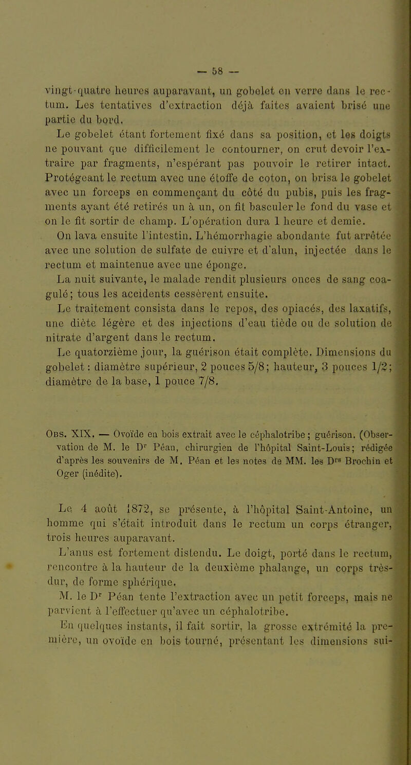 vingt-quatre heures auparavant, un gobelet ou verre dans le rec- tum. Les tentatives d'extraction déjà faites avaient brisé une partie du bord. Le gobelet étant fortement fixé dans sa position, et les doigts ne pouvant que difficilement le contourner, on crut devoir l'ex- traire par fragments, n'espérant pas pouvoir le retirer intact. Protégeant le rectum avec une étoffe de coton, on brisa le gobelet avec un forceps en commençant du côté du pubis, puis les frag- ments ayant été retirés un à un, on fit basculer le fond du vase et on le fit sortir de champ. L'opération dura 1 heure et demie. On lava ensuite l'intestin. L'hémorrhagie abondante fut arrêtéu avec une solution de sulfate de cuivre et d'alun, injectée dans le rectum et maintenue avec une éponge. La nuit suivante, le malade rendit plusieurs onces de sang coa- gulé; tous les accidents cessèrent ensuite. Le traitement consista dans le repos, des opiacés, des laxatifs, une diète légère et des injections d'eau tiède ou de solution de nitrate d'argent dans le rectum. Le quatorzième jour, la guérison était complète. Dimensions du gobelet : diamètre supérieur, 2 pouces 5/8; hauteur, 3 pouces 1/2; diamètre de la base, 1 pouce 7/8. Obs. XIX. — Ovoïde ea bois extrait avec le céplialotribe ; guérison. (Obser- vation de M. le D Péan, chirurgien de l'hôpital Saint-Louis; rédigée d'après les souvenirs de M. Péan et les notes de MM. les Df» Brochin et Oger (inédite). La 4 août 1872, se présente, à l'hôpital Saint-Antoine, un homme qui s'était introduit dans le rectum un corps étranger, trois heures auparavant. L'anus est fortement distendu. Le doigt, porté dans le rectum, rencontre à la hauteur de la deuxième phalange, un corps très- dur, de forme sphérique. M. le D^ Péan tente l'extraction avec un petit forceps, mais n parvient à l'effectuer qu'avec un céphalotribe. En quelques instants, il fait sortir, la grosse extrémité la pre mière, un ovoïde en bois tourné, présentant les dimensions sui