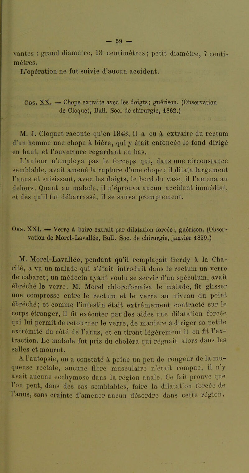 vantes : grand cUamctrc, 13 centimètres; petit diamètre, 7 centi- mètres. L'opération ne fut suivie d'aucun accident. Obs. XX. — Chope extraite avec les doigts; guérison. (Observation de Cloquet, Bull. Soc. de chirurgie, 1862.) M. J. Cloquet raconte qu'en 1843, il a eu à extraire du rectum d'un homme une chope à bière, qui y était enfoncée le fond dirigé en haut, et l'ouverture regardant en bas. L'auteur n'employa pas le forceps qui, dans une circonstance semblable, avait amené la rupture d'une chope ; il dilata largement l'anus et saisissant, avec les doigts, le bord du vase, il l'amena au dehors. Quant au malade, il n'éprouva aucun accident immédiat, et dès qu'il fut débarrassé, il se sauva promptement. Obs. XXI. — Verre à boire extrait par dilatatiou forcée ; guérison. (Obser- vation de Morel'Lavallée, Bull. Soc. de chirurgie, janvier 1859.) M. Morel-Lavallée, pendant qu'il remplaçait Gerdy à la Cha- rité, a vu un malade qui s'était introduit dans le rectum un verre de cabaret; un médecin ayant voulu se servir d'un spéculum, avait ébréché le verre. M. Morel chloroformisa le malade, fit glisser une compresse entre le rectum et le verre au niveau du point ébréché; et comme l'intestin était extrêmement contracté sur le corps étranger, il fit exécuter par des aides une dilatation forcée qui lui permit de retourner le verre, de manière à diriger sa petite extrémité du côté de l'anus, et en tirant légèrement il en fit l'ex- traction. Le malade fut j)ris du choléra qui régnait alors dans les salles et mourut. A l'autopsie, on a constaté à peine un peu de rougeur de la mu- queuse rectale, aucune fibre musculaire n'était rompue, il n'y avait aucune ecchymose dans la région anale. Ce fait prouve que l'on peut, dans des cas semblables, faire la dilatatiou forcée de l'anus, sans crainte d'amener aucun désordre dans cette région.