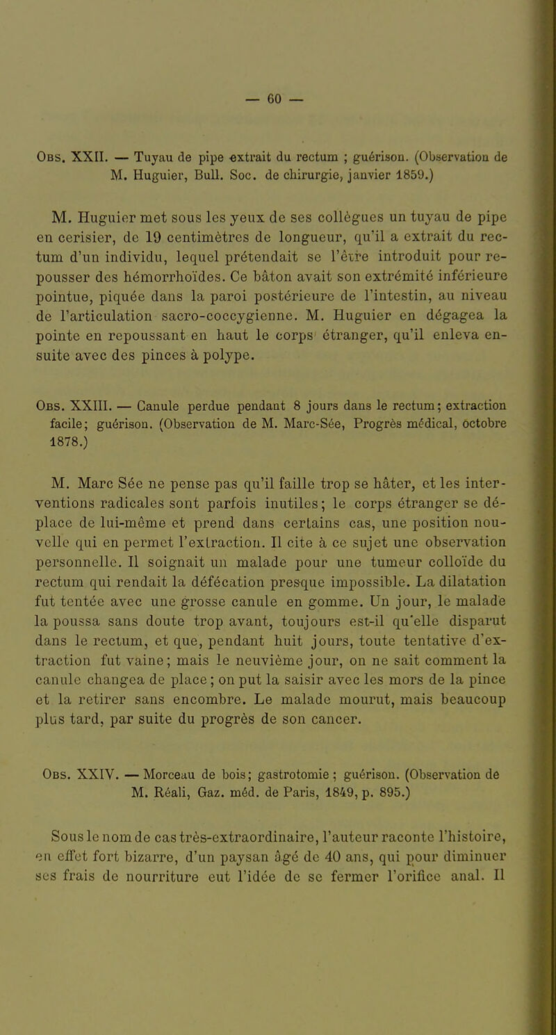 Obs. XXII. — Tuyau de pipe -extrait du rectum ; guérison. (Observatioa de M. Huguier, Bull. Soc. de chirurgie, janvier 1859.) M. Huguier met sous les yeux de ses collègues un tuyau de pipe en cerisier, de 19 centimètres de longueur, qu'il a extrait du rec- tum d'un individu, lequel prétendait se Vèive introduit pour re- pousser des hémorrhoïdes. Ce bâton avait son extrémité inférieure pointue, piquée dans la paroi postérieure de l'intestin, au niveau de l'articulation sacro-coccygienne. M. Huguier en dégagea la pointe en repoussant en haut le corps étranger, qu'il enleva en- suite avec des pinces à polype. Obs. XXIII. — Canule perdue pendant 8 jours dans le rectum ; extraction facile; guérison. (Observation de M. Marc-Sée, Progrès médical, octobre 1878.) M. Marc Sée ne pense pas qu'il faille trop se hâter, et les inter- ventions radicales sont parfois inutiles ; le corps étranger se dé- place de lui-même et prend dans certains cas, une position nou- velle qui en permet l'extraction. Il cite à ce sujet une observation personnelle. Il soignait un malade pour une tumeur colloïde du rectum qui rendait la défécation presque impossible. La dilatation fut tentée avec une grosse canule en gomme. Un jour, le malade la poussa sans doute trop avant, toujours est-il qu'elle disparut dans le rectum, et que, pendant huit jours, toute tentative d'ex- traction fut vaine; mais le neuvième jour, on ne sait comment la canule changea de j)lace ; on put la saisir avec les mors de la pince et la retirer sans encombre. Le malade mourut, mais beaucoup plus tard, par suite du progrès de son cancer. Obs. XXIV. —Morceau de bois; gastrotomie ; guérison. (Observation de M. Réali, Gaz. méd. de Paris, 1849, p. 895.) Sous le nom de cas très-extraordinaire, l'auteur raconte l'histoire, en effet fort bizarre, d'un paysan âgé de 40 ans, qui pour diminuer ses frais de nourriture eut l'idée de se fermer l'orifice anal. Il